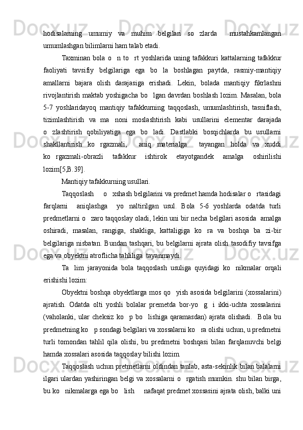 hodisalarning   umumiy   va   muhim   belgilari   so zlarda     mustahkamlangan
umumlashgan bilimlarni ham talab etadi. 
Taxminan   bola   o n   to rt   yoshlarida   uning   tafakkuri   kattalarning   tafakkur	
 
faoliyati   tavsifiy   belgilariga   ega   bo la   boshlagan   paytda,   rasmiy-mantiqiy	

amallarni   bajara   olish   darajasiga   erishadi.   Lekin,   bolada   mantiqiy   fikrlashni
rivojlantirish maktab yoshigacha bo lgan davrdan boshlash lozim. Masalan, bola	

5-7   yoshlaridayoq   mantiqiy   tafakkurning   taqqoslash,   umumlashtirish,   tasniflash,
tizimlashtirish   va   ma noni   moslashtirish   kabi   usullarini   elementar   darajada	

o zlashtirish   qobiliyatiga   ega   bo ladi.   Dastlabki   bosqichlarda   bu   usullarni	
 
shakllantirish   ko rgazmali,     aniq   materialga     tayangan   holda   va   xuddi	

ko rgazmali-obrazli   tafakkur   ishtirok   etayotgandek   amalga   oshirilishi	

lozim[5,B.39]. 
Mantiqiy tafakkurning usullari.
Taqqoslash   o xshash belgilarini va predmet hamda hodisalar o rtasidagi	
  
farqlarni     aniqlashga     yo naltirilgan   usul.   Bola   5-6   yoshlarda   odatda   turli	

predmetlarni o zaro taqqoslay oladi, lekin uni bir necha belgilari asosida  amalga	

oshiradi,   masalan,   rangiga,   shakliga,   kattaligiga   ko ra   va   boshqa   ba zi-bir	
 
belgilariga   nisbatan.   Bundan   tashqari,   bu   belgilarni   ajrata   olish   tasodifiy   tavsifga
ega va obyektni atroflicha tahliliga  tayanmaydi. 
Ta lim   jarayonida   bola   taqqoslash   usuliga   quyidagi   ko nikmalar   orqali	
 
erishishi lozim:
Obyektni boshqa obyektlarga mos qo yish asosida  belgilarini  (xossalarini)	

ajratish.   Odatda   olti   yoshli   bolalar   premetda   bor-yo g i   ikki-uchta   xossalarini	
 
(vaholanki,   ular   cheksiz   ko p   bo lishiga   qaramasdan)   ajrata   olishadi.     Bola   bu	
 
predmetning ko p sondagi belgilari va xossalarni ko ra olishi uchun, u predmetni	
 
turli   tomondan   tahlil   qila   olishi,   bu   predmetni   boshqasi   bilan   farqlanuvchi   belgi
hamda xossalari asosida taqqoslay bilishi lozim. 
Taqqoslash uchun pretmetlarni oldindan tanlab, asta-sekinlik bilan balalarni
ilgari ulardan yashiringan belgi va xossalarni o rgatish mumkin. shu bilan birga,	

bu ko nikmalarga ega bo lish   nafaqat predmet xossasini ajrata olish, balki uni	
   