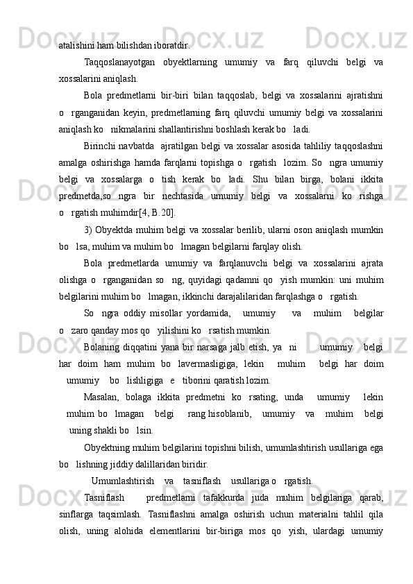 atalishini ham bilishdan iboratdir. 
Taqqoslanayotgan   obyektlarning   umumiy   va   farq   qiluvchi   belgi   va
xossalarini aniqlash.
Bola   predmetlarni   bir-biri   bilan   taqqoslab,   belgi   va   xossalarini   ajratishni
o rganganidan   keyin,   predmetlarning   farq   qiluvchi   umumiy   belgi   va   xossalarini
aniqlash ko nikmalarini shallantirishni boshlash kerak bo ladi.	
 
Birinchi   navbatda    ajratilgan  belgi   va  xossalar   asosida  tahliliy  taqqoslashni
amalga   oshirishga   hamda   farqlarni   topishga   o rgatish     lozim.   So ngra   umumiy	
 
belgi   va   xossalarga   o tish   kerak   bo ladi.   Shu   bilan   birga,   bolani   ikkita	
 
predmetda,so ngra   bir   nechtasida   umumiy   belgi   va   xossalarni   ko rishga	
 
o rgatish muhimdir[4, B.20]. 	

3) Obyektda muhim belgi va xossalar berilib, ularni oson aniqlash mumkin
bo lsa, muhim va muhim bo lmagan belgilarni farqlay olish. 
 
Bola   predmetlarda   umumiy   va   farqlanuvchi   belgi   va   xossalarini   ajrata
olishga   o rganganidan   so ng,   quyidagi   qadamni   qo yish   mumkin:   uni   muhim	
  
belgilarini muhim bo lmagan, ikkinchi darajalilaridan farqlashga o rgatish. 	
 
So ngra   oddiy   misollar   yordamida,   umumiy     va   muhim   belgilar	
    
o zaro qanday mos qo yilishini ko rsatish mumkin.	
  
Bolaning   diqqatini   yana   bir   narsaga   jalb   etish,   ya ni     umumiy   belgi	
   
har   doim   ham   muhim   bo lavermasligiga,   lekin   muhim   belgi   har   doim	
  
umumiy  bo lishligiga   e tiborini qaratish lozim.	
   
Masalan,   bolaga   ikkita   predmetni   ko rsating,   unda   umumiy   lekin	
  
muhim bo lmagan  belgi   rang hisoblanib,  umumiy  va  muhim  belgi	
       
 uning shakli bo lsin.
 
Obyektning muhim belgilarini topishni bilish, umumlashtirish usullariga ega
bo lishning jiddiy dalillaridan biridir.	

Umumlashtirish  va  tasniflash  usullariga o rgatish.	
    
Tasniflash     predmetlarni   tafakkurda   juda   muhim   belgilariga   qarab,	

sinflarga   taqsimlash.   Tasniflashni   amalga   oshirish   uchun   materialni   tahlil   qila
olish,   uning   alohida   elementlarini   bir-biriga   mos   qo yish,   ulardagi   umumiy	
 