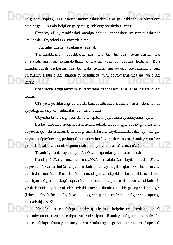 belgilarni   topish,   shu   asosda   umumlashtirishni   amalga   oshirish,   predmetlarni
aniqlangan umumiy belgilariga qarab guruhlarga taqsimlash zarur. 
Shunday   qilib,   tasniflashni   amalga   oshirish   taqqoslash   va   umumlashtirish
usullaridan foydalanishni nazarda tutadi
Tizimlashtirish  usuliga o rgatish.  
Tizimlashtirish   obyektlarni   ma lum   bir   tartibda   joylashtirish,   ular	
 
o rtasida   aniq   bir   ketma-ketlikni   o rnatish   yoki   bir   tizimga   keltirish.   Bola	
 
tizimlashtirish   usullariga   ega   bo lishi   uchun,   eng   avvalo   obyektlarning   turli	

belgilarini   ajrata   olishi,   hamda   bu   belgilarga     turli   obyektlarni   mos   qo ya   olishi	

kerak. 
Boshqacha   aytganimizda   u   elementar   taqqoslash   amallarini   bajara   olishi
lozim.
Olti-yetti yoshlardagi bolalarda tizimlashtirishni shakllantirish uchun ularda
quyidagi zaruriy ko nikmalar  bo lishi lozim: 	
 
Obyektni bitta belgi asosida va bir qatorda joylashish qonuniyatini topish.
Bu ko nikmani rivojlantirish uchun odatda tartiblangan obyektga yana bitta	

obyektni qo shish zarurati haqidagi masalalardan foydalaniladi, lekin qo shilgan
 
obyekt qolganlarining joylashish qonuniyatini buzmasligi lozim. Bunday masalani
yechish faqatgina shunday qonuniyatni topgandagina amalga oshiriladi.
Tasodifiy holda joylashgan obyektlarni qatorlarga tartiblashtirish.
Bunday   hollarda   nisbatan   murakkab   masalalardan   foydalaniladi.   Ularda
obyektlar   betartib   holda   taqdim   etiladi.   Bunday   topshiriqlar   ikki   ko rinishda	

bo lishi   mumkin.   Birinchi   ko rinishdagisida   obyektni   tartiblashtirish   lozim	
 
bo lgan   belgini   mustaqil   topish   ko nikmasini   rivojlantirish   nazarda   tutiladi.   Bu
 
yerda bolani obyektlarni tahlil qilishi asosida ularning har biriga tegishli bo lgan	

(lekin   obyektdan   obyektga   o zgaradigan)   muhim   belgisini   topishga	

o rgatish[2,B.58]. 	

Ikkinchi   ko rinishdagi   topshiriq   abstrakt   belgilardan   foydalana   olish	

ko nikmasini   rivojlantirishga   yo naltirilgan.   Bunday   belgilar     u   yoki   bu	
 
ko rinishdagi   shaxsiy   xususiyatlarni   ifodalanganligi   va   harakatlarni   bajarilish
 
