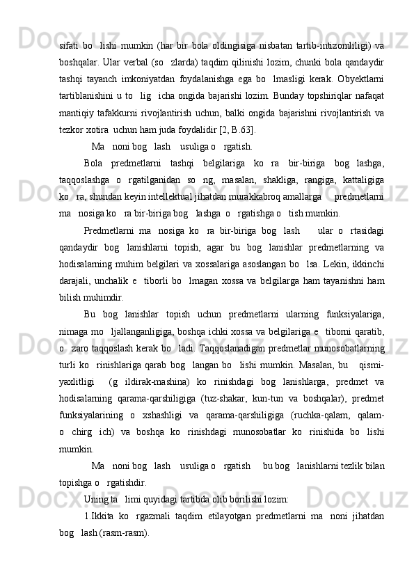 sifati   bo lishi   mumkin   (har   bir   bola   oldingisiga   nisbatan   tartib-intizomliligi)   va
boshqalar. Ular  verbal  (so zlarda)  taqdim  qilinishi  lozim, chunki  bola qandaydir	

tashqi   tayanch   imkoniyatdan   foydalanishga   ega   bo lmasligi   kerak.   Obyektlarni	

tartiblanishini   u   to lig icha   ongida   bajarishi   lozim.   Bunday   topshiriqlar   nafaqat	
 
mantiqiy   tafakkurni   rivojlantirish   uchun,   balki   ongida   bajarishni   rivojlantirish   va
tezkor xotira  uchun ham juda foydalidir [2, B.63]. 
Ma noni bog lash  usuliga o rgatish.	
    
Bola   predmetlarni   tashqi   belgilariga   ko ra   bir-biriga   bog lashga,	
 
taqqoslashga   o rgatilganidan   so ng,   masalan,   shakliga,   rangiga,   kattaligiga	
 
ko ra, shundan keyin intellektual jihatdan murakkabroq amallarga   predmetlarni	
 
ma nosiga ko ra bir-biriga bog lashga  o rgatishga o tish mumkin.
    
Predmetlarni   ma nosiga   ko ra   bir-biriga   bog lash     ular   o rtasidagi	
    
qandaydir   bog lanishlarni   topish,   agar   bu   bog lanishlar   predmetlarning   va	
 
hodisalarning   muhim   belgilari   va   xossalariga   asoslangan   bo lsa.   Lekin,   ikkinchi	

darajali,   unchalik   e tiborli   bo lmagan   xossa   va   belgilarga   ham   tayanishni   ham	
 
bilish muhimdir. 
Bu   bog lanishlar   topish   uchun   predmetlarni   ularning   funksiyalariga,	

nimaga mo ljallanganligiga, boshqa ichki xossa va belgilariga e tiborni qaratib,	
 
o zaro taqqoslash kerak bo ladi. Taqqoslanadigan predmetlar munosobatlarning	
 
turli   ko rinishlariga   qarab   bog langan   bo lishi   mumkin.   Masalan,   bu   qismi-	
   
yaxlitligi   (g ildirak-mashina)   ko rinishdagi   bog lanishlarga,   predmet   va
   
hodisalarning   qarama-qarshiligiga   (tuz-shakar,   kun-tun   va   boshqalar),   predmet
funksiyalarining   o xshashligi   va   qarama-qarshiligiga   (ruchka-qalam,   qalam-	

o chirg ich)   va   boshqa   ko rinishdagi   munosobatlar   ko rinishida   bo lishi	
    
mumkin. 
Ma noni bog lash  usuliga o rgatish   bu bog lanishlarni tezlik bilan	
      
topishga o rgatishdir.	

Uning ta limi quyidagi tartibda olib borilishi lozim:	

1.Ikkita   ko rgazmali   taqdim   etilayotgan   predmetlarni   ma noni   jihatdan	
 
bog lash (rasm-rasm).	
 