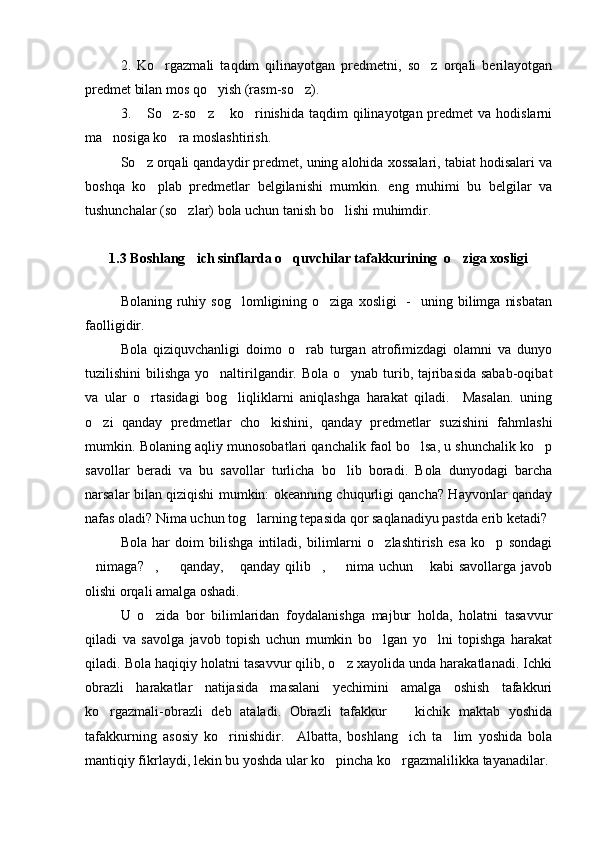 2.   Ko rgazmali   taqdim   qilinayotgan   predmetni,   so z   orqali   berilayotgan 
predmet bilan mos qo yish (rasm-so z).	
 
3.  So z-so z  ko rinishida  taqdim  qilinayotgan predmet  va hodislarni	
    
ma nosiga ko ra moslashtirish.	
 
So z orqali qandaydir predmet, uning alohida xossalari, tabiat hodisalari va	

boshqa   ko plab   predmetlar   belgilanishi   mumkin.   eng   muhimi   bu   belgilar   va	

tushunchalar (so zlar) bola uchun tanish bo lishi muhimdir. 	
 
1.3 Boshlang ich sinflarda o quvchilar tafakkurining  o ziga xosligi
  
Bolaning  ruhiy  sog lomligining o ziga  xosligi    -     uning bilimga  nisbatan	
 
faolligidir.
Bola   qiziquvchanligi   doimo   o rab   turgan   atrofimizdagi   olamni   va   dunyo	

tuzilishini bilishga yo naltirilgandir. Bola o ynab turib, tajribasida sabab-oqibat	
 
va   ular   o rtasidagi   bog liqliklarni   aniqlashga   harakat   qiladi.     Masalan.   uning	
 
o zi   qanday   predmetlar   cho kishini,   qanday   predmetlar   suzishini   fahmlashi	
 
mumkin. Bolaning aqliy munosobatlari qanchalik faol bo lsa, u shunchalik ko p	
 
savollar   beradi   va   bu   savollar   turlicha   bo lib   boradi.   Bola   dunyodagi   barcha	

narsalar bilan qiziqishi mumkin: okeanning chuqurligi qancha? Hayvonlar qanday
nafas oladi? Nima uchun tog larning tepasida qor saqlanadiyu pastda erib ketadi?	

Bola   har   doim   bilishga   intiladi,   bilimlarni   o zlashtirish   esa   ko p   sondagi	
 
nimaga? ,    qanday,  qanday  qilib ,    nima  uchun   kabi  savollarga  javob	
      
olishi orqali amalga oshadi.
U   o zida   bor   bilimlaridan   foydalanishga   majbur   holda,   holatni   tasavvur	

qiladi   va   savolga   javob   topish   uchun   mumkin   bo lgan   yo lni   topishga   harakat	
 
qiladi. Bola haqiqiy holatni tasavvur qilib, o z xayolida unda harakatlanadi. Ichki	

obrazli   harakatlar   natijasida   masalani   yechimini   amalga   oshish   tafakkuri
ko rgazmali-obrazli   deb   ataladi.   Obrazli   tafakkur     kichik   maktab   yoshida	
 
tafakkurning   asosiy   ko rinishidir.     Albatta,   boshlang ich   ta lim   yoshida   bola	
  
mantiqiy fikrlaydi, lekin bu yoshda ular ko pincha ko rgazmalilikka tayanadilar. 	
  