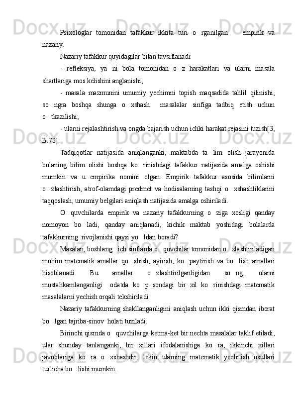 Psixologlar   tomonidan   tafakkur   ikkita   turi   o rganilgan     empirik   va 
nazariy.
Nazariy tafakkur quyidagilar bilan tavsiflanadi: 
-   refleksiya,   ya ni   bola   tomonidan   o z   harakatlari   va   ularni   masala	
 
shartlariga mos kelishini anglanishi;
-   masala   mazmunini   umumiy   yechimni   topish   maqsadida   tahlil   qilinishi,
so ngra   boshqa   shunga   o xshash     masalalar   sinfiga   tadbiq   etish   uchun	
 
o tkazilishi;

- ularni rejalashtirish va ongda bajarish uchun ichki harakat rejasini tuzish[3,
B.72].
Tadqiqotlar   natijasida   aniqlanganki,   maktabda   ta lim   olish   jarayonida	

bolaning   bilim   olishi   boshqa   ko rinishdagi   tafakkur   natijasida   amalga   oshishi	

mumkin   va   u   empirika   nomini   olgan.   Empirik   tafakkur   asosida   bilimlarni
o zlashtirish,   atrof-olamdagi   predmet   va   hodisalarning   tashqi   o xshashliklarini	
 
taqqoslash, umumiy belgilari aniqlash natijasida amalga oshiriladi. 
O quvchilarda   empirik   va   nazariy   tafakkurning   o ziga   xosligi   qanday	
 
nomoyon   bo ladi,   qanday   aniqlanadi,   kichik   maktab   yoshidagi   bolalarda	

tafakkurning  rivojlanishi qaysi yo ldan boradi?	

Masalan, boshlang ich sinflarda o quvchilar tomonidan o zlashtiriladigan	
  
muhim   matematik   amallar   qo shish,   ayirish,   ko paytirish   va   bo lish   amallari	
  
hisoblanadi.   Bu   amallar   o zlashtirilganligidan   so ng,   ularni	
 
mustahkamlanganligi     odatda   ko p   sondagi   bir   xil   ko rinishdagi   matematik	
 
masalalarni yechish orqali tekshiriladi.
Nazariy   tafakkurning   shakllanganligini   aniqlash   uchun   ikki   qismdan   iborat
bo lgan tajriba-sinov  holati tuziladi.	

Birinchi qismda o quvchilarga ketma-ket bir nechta masalalar taklif etiladi,	

ular   shunday   tanlanganki,   bir   xillari   ifodalanishiga   ko ra,   ikkinchi   xillari	

javoblariga   ko ra   o xshashdir,   lekin   ularning   matematik   yechilish   usullari	
 
turlicha bo lishi mumkin.	
 