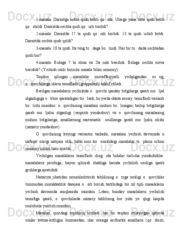 1-masala.   Daraxtga   uchta   qush   kelib   qo ndi.   Ularga   yana   bitta   qush   kelib
qo shildi. Daraxtda nechta qush qo nib turibdi? 	
 
2-masala.   Daraxtda   17   ta   qush   qo nib   turibdi.   13   ta   qush   uchib   ketdi.	

Daraxtda nechta qush qoldi? 
3-masala. 18 ta qush 3ta teng to daga bo lindi. Har bir to dada nechtadan	
  
qush bor?
4-masala.   Bolaga   7   ta   olma   va   2ta   nok   berishdi.   Bolaga   nechta   meva
berishdi? (Yechish usuli birinchi masala bilan umumiy).
Taqdim   qilingan   masalalar   muvaffaqiyatli   yechilgandan   so ng,	

o quvchilarga ularni tasniflash (gruppalash) taklif etiladi.	

Berilgan masalalarni yechishda o quvchi qanday belgilarga qarab mo ljal	
 
olganligiga e tibor qaratadigan bo lsak, bu yerda ikkita asosiy  tasniflash varianti	
 
bo lishi  mumkin:  o quvchining masalani  muhim  bo lmagan, tashqi  belgilariga	
  
qarab   mo ljalni   olganligi   (empirik   yondashuv)   va   o quvchining   masalaning	
 
muhim   belgilariga,   amallarning   matematik     usullariga   qarab   mo ljalni   olishi	

(nazariy yondashuv).
O quvchining   keyingi   variantni   tanlashi,   masalani   yechish   davomida   u	

nafaqat   oxirgi   natijani   oldi,   balki   mos   ko rinishdagi   masalalar   to plami   uchun	
 
umumiy usulni ham ajratdi.
Yechilgan   masalalarni   tasniflash   chog ida   bolalar   turlicha   yondashdilar:	

masalalarni   javobiga,   bayon   qilinish   shakliga   hamda   yechilish   usuliga   qarab
gruhlarga ajratishdi.
Nazariya   jihatidan   umumlashtirish   tahlilining   o ziga   xosligi   o quvchilar	
 
tomonidan   murakkablik   darajasi   o sib   borish   tartibidagi   bir   xil   tipli   masalalarni	

yechish   davomida   aniqlanishi   mumkin.   Lekin,   bunday   masalalarni   yechilish
tasnifiga   qarab,   o quvchilarda   nazariy   tahlilning   bor   yoki   yo qligi   haqida	
 
mulohoza yuritish mumkin.
Masalan,   quyidagi   topshiriq   beriladi:   har   bir   taqdim   etilayotgan   qatorda
sonlar   ketma-ketligini   buzmasdan,   ular   orasiga   arifmetik   amallarni   (qo shish,	
 