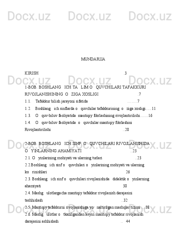 MUNDARIJA
KIRISH .3
1-BOB. BOSHLANG ICH TA LIM O QUVCHILARI TAFAKKURI 	
  
RIVOJLANISHINING  O ZIGA XOSLIGI .7	
 
1.1. Tafakkur bilish jarayoni sifatida ……	
 . .7
1.2. Boshlang ich sinflarda o quvchilar tafakkurining  o ziga xosligi......11	
  
1.3. O quv-biluv faoliyatida  mantiqiy fikrlashining rivojlantirilishi........16	

1.4. O quv-biluv faoliyatida  o quvchilar mantiqiy fikrlashini 
 
Rivojlantirilishi ..20	

2-BOB. BOSHLANG ICH SINF  O QUVCHILARI RIVOJLANISHIDA 	
 
O YINLARNING AHAMIYATI ..23	
 
2.1. O yinlarining mohiyati va ularning turlari ..23	
 
2.2.Boshlang ich sinf o quvchilari o yinlarining mohiyati va ularning 	
  
ko rinishlari 26	
 
2.3. Boshlang ich sinf o quvchilari rivojlanishida   didaktik o yinlarning 	
  
ahamiyati 30	

2.4. Mashg ulotlargacha mantiqiy tafakkur rivojlanish darajasini

tashhislash ..32

2.5. Mantiqiy tafakkurni rivojlanishiga yo naltirilgan mashqlar tizimi ....38	

2.6. Mashg ulotlar o tkazilgandan keyin mantiqiy tafakkur rivojlanish	
 
darajasini ashhislash .. 44	
  
