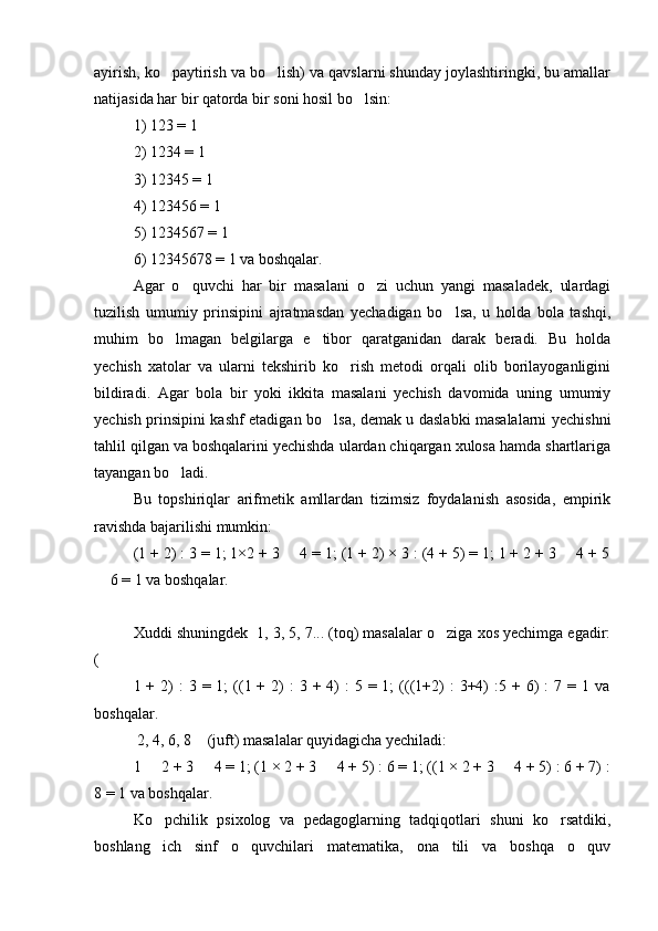 ayirish, ko paytirish va bo lish) va qavslarni shunday joylashtiringki, bu amallar 
natijasida har bir qatorda bir soni hosil bo lsin:	

1) 123 = 1
2) 1234 = 1
3) 12345 = 1
4) 123456 = 1
5) 1234567 = 1 
6) 12345678 = 1 va boshqalar.
Agar   o quvchi   har   bir   masalani   o zi   uchun   yangi   masaladek,   ulardagi	
 
tuzilish   umumiy   prinsipini   ajratmasdan   yechadigan   bo lsa,   u   holda   bola   tashqi,	

muhim   bo lmagan   belgilarga   e tibor   qaratganidan   darak   beradi.   Bu   holda	
 
yechish   xatolar   va   ularni   tekshirib   ko rish   metodi   orqali   olib   borilayoganligini	

bildiradi.   Agar   bola   bir   yoki   ikkita   masalani   yechish   davomida   uning   umumiy
yechish prinsipini kashf etadigan bo lsa, demak u daslabki masalalarni yechishni	

tahlil qilgan va boshqalarini yechishda ulardan chiqargan xulosa hamda shartlariga
tayangan bo ladi.	

Bu   topshiriqlar   arifmetik   amllardan   tizimsiz   foydalanish   asosida,   empirik
ravishda bajarilishi mumkin:
(1 + 2) : 3 = 1; 1×2 + 3   4 = 1; (1 + 2) × 3 : (4 + 5) = 1; 1 + 2 + 3   4 + 5	
 
 6 = 1 va boshqalar.	

Xuddi shuningdek  1, 3, 5, 7... (toq) masalalar o ziga xos yechimga egadir:	

(
1 +  2)   :  3  = 1;   ((1 +  2)   :  3  + 4)  :   5 = 1;   (((1+2)   :  3+4)  :5 +  6)   :  7  = 1  va
boshqalar.
 2, 4, 6, 8  (juft) masalalar quyidagicha yechiladi: 	

1   2 + 3   4 = 1; (1 × 2 + 3   4 + 5) : 6 = 1; ((1 × 2 + 3   4 + 5) : 6 + 7) :	
   
8 = 1 va boshqalar.
Ko pchilik   psixolog   va   pedagoglarning   tadqiqotlari   shuni   ko rsatdiki,
 
boshlang ich   sinf   o quvchilari   matematika,   ona   tili   va   boshqa   o quv
   
