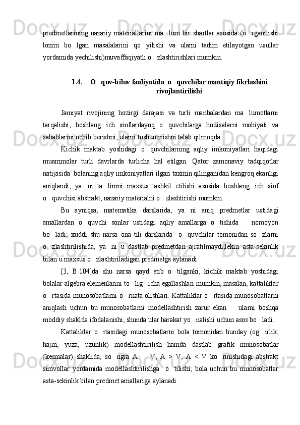 predmetlarining   nazariy   materiallarini   ma lum   bir   shartlar   asosida   (o rganilishi 
lozim   bo lgan   masalalarini   qo yilishi   va   ularni   tadim   etilayotgan   usullar	
 
yordamida yechilishi)muvaffaqiyatli o zlashtirishlari mumkin.	

1.4. O quv-biluv faoliyatida  o quvchilar mantiqiy fikrlashini	
 
rivojlantirilishi
Jamiyat   rivojining   hozirgi   darajasi   va   turli   manbalardan   ma lumotlarni	

tarqalishi,   boshlang ich   sinflardayoq   o quvchilarga   hodisalarni   mohiyati   va	
 
sabablarini ochib berishni, ularni tushuntirishni talab qilmoqda.
Kichik   maktab   yoshidagi   o quvchilarning   aqliy   imkoniyatlari   haqidagi	

muammolar   turli   davrlarda   turlicha   hal   etilgan.   Qator   zamonaviy   tadqiqotlar
natijasida  bolaning aqliy imkoniyatlari ilgari taxmin qilinganidan kengroq ekanligi
aniqlandi,   ya ni   ta limni   maxsus   tashkil   etilishi   asosida   boshlang ich   sinf	
  
o quvchisi abstrakt, nazariy materialni o zlashtirishi mumkin.	
 
Bu   ayniqsa,   matematika   darslarida,   ya ni   aniq   predmetlar   ustidagi	

amallardan   o quvchi   sonlar   ustidagi   aqliy   amallarga   o tishida       nomoyon	
 
bo ladi;   xuddi   shu   narsa   ona   tili   darslarida     o quvchilar   tomonidan   so zlarni	
  
o zlashtirilishida,   ya ni   u   dastlab   predmetdan   ajratilmaydi,lekin   asta-sekinlik
 
bilan u maxsus o zlashtiriladigan predmetga aylanadi.	

[3,   B.104]da   shu   narsa   qayd   etib   o tilganki,   kichik   maktab   yoshidagi	

bolalar algebra elemenlarini to lig icha egallashlari mumkin, masalan, kattaliklar	
 
o rtasida munosobatlarni o rnata olishlari. Kattaliklar o rtasida munosobatlarni	
  
aniqlash   uchun   bu   munosobatlarni   modellashtirish   zarur   ekan     ularni   boshqa	

moddiy shaklda ifodalanishi, shunda ular harakat yo nalishi uchun asos bo ladi.	
 
Kattaliklar   o rtasidagi   munosobatlarni   bola   tomonidan   bunday   (og irlik,	
 
hajm,   yuza,   uzunlik)   modellashtirilish   hamda   dastlab   grafik   munosobatlar
(kesmalar)   shaklida,   so ngra   A     V,   A   >   V,   A   <   V   ko rinishidagi   abstrakt	
  
simvollar   yordamida   modellashtirilishga     o tilishi,   bola   uchun   bu   munosobatlar	

asta-sekinlik bilan predmet amallariga aylanadi. 