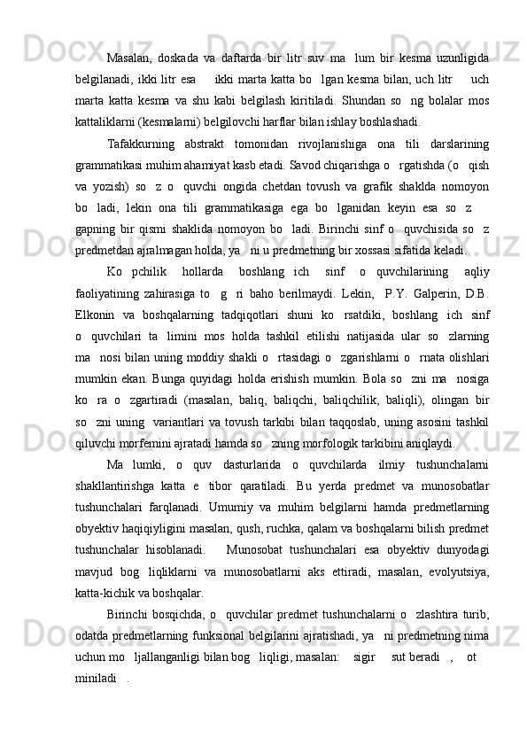 Masalan,   doskada   va   daftarda   bir   litr   suv   ma lum   bir   kesma   uzunligida
belgilanadi, ikki   litr   esa   ikki   marta  katta  bo lgan kesma   bilan,  uch  litr    uch	
  
marta   katta   kesma   va   shu   kabi   belgilash   kiritiladi.   Shundan   so ng   bolalar   mos	

kattaliklarni (kesmalarni) belgilovchi harflar bilan ishlay boshlashadi.
Tafakkurning   abstrakt   tomonidan   rivojlanishiga   ona   tili   darslarining
grammatikasi muhim ahamiyat kasb etadi. Savod chiqarishga o rgatishda (o qish	
 
va   yozish)   so z   o quvchi   ongida   chetdan   tovush   va   grafik   shaklda   nomoyon	
 
bo ladi,   lekin   ona   tili   grammatikasiga   ega   bo lganidan   keyin   esa   so z  	
   
gapning   bir   qismi   shaklida   nomoyon   bo ladi.   Birinchi   sinf   o quvchisida   so z	
  
predmetdan ajralmagan holda, ya ni u predmetning bir xossasi sifatida keladi.	

Ko pchilik   hollarda   boshlang ich   sinf   o quvchilarining   aqliy	
  
faoliyatining   zahirasiga   to g ri   baho   berilmaydi.   Lekin,     P.Y.   Galperin,   D.B.	
 
Elkonin   va   boshqalarning   tadqiqotlari   shuni   ko rsatdiki,   boshlang ich   sinf	
 
o quvchilari   ta limini   mos   holda   tashkil   etilishi   natijasida   ular   so zlarning	
  
ma nosi bilan uning moddiy shakli o rtasidagi o zgarishlarni o rnata olishlari	
   
mumkin   ekan.   Bunga   quyidagi   holda   erishish   mumkin.   Bola   so zni   ma nosiga	
 
ko ra   o zgartiradi   (masalan,   baliq,   baliqchi,   baliqchilik,   baliqli),   olingan   bir	
 
so zni   uning     variantlari   va   tovush   tarkibi   bilan   taqqoslab,   uning   asosini   tashkil

qiluvchi morfemini ajratadi hamda so zning morfologik tarkibini aniqlaydi. 	

Ma lumki,   o quv   dasturlarida   o quvchilarda   ilmiy   tushunchalarni	
  
shakllantirishga   katta   e tibor   qaratiladi.   Bu   yerda   predmet   va   munosobatlar	

tushunchalari   farqlanadi.   Umumiy   va   muhim   belgilarni   hamda   predmetlarning
obyektiv haqiqiyligini masalan, qush, ruchka, qalam va boshqalarni bilish predmet
tushunchalar   hisoblanadi.       Munosobat   tushunchalari   esa   obyektiv   dunyodagi
mavjud   bog liqliklarni   va   munosobatlarni   aks   ettiradi,   masalan,   evolyutsiya,	

katta-kichik va boshqalar.
Birinchi   bosqichda,   o quvchilar   predmet   tushunchalarni   o zlashtira   turib,	
 
odatda predmetlarning funksional belgilarini ajratishadi, ya ni predmetning nima	

uchun mo ljallanganligi bilan bog liqligi, masalan:  sigir   sut beradi ,  ot 	
      
miniladi .
 