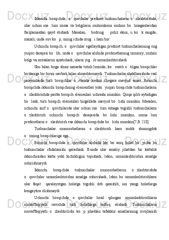 Ikkinchi   bosqichda,   o quvchilar   predmet   tushunchalarni   o zlashtirishda, 
ular   uchun   ma lum   xossa   va   belgilarni   muhimlarini   muhim   bo lmaganlaridan	
 
farqlamasdan   qayd   etishadi.   Masalan,   bodring     poliz   ekini,   u   ko k   rangda,	
  
mazali, unda suv ko p, uning ichida urug i ham bor .	
  
Uchinchi bosqich, o quvchilar egallaydigan predmet tushunchalarining eng	

yuqori darajasi bo lib, unda o quvchilar alohida predmetlarning umumiy, muhim	
 
belgi va xossalarini ajratishadi, ularni yig ib umumlashtirishadi.	

Shu bilan birga shuni nazarda tutish lozimki, ko rsatib o tilgan bosqichlar	
 
birdaniga bir-birini navbati bilan almashtirmaydi. Tushunchalar shakllanishida real
jarayonlarda   turli   bosqichlar   o rtasida   keskin   chegara   mavjud   emas.   Birinchi	

bosqichda ikkinchi bosqichning elementlari yoki  yuqori bosqichda tushunchalarni
o zlashtirishda pastki bosqich elemenlari uchrashi mumkin. Qisqa qilib aytadigan	

bo lsak,   turli   bosqich   elemenlari   birgalikda   mavjud   bo lishi   mumkin.   Masalan,
 
uchinchi   sinf   o quvchilarida   ular   uchun   ma lum   sohaga   tegishli   tushunchalarni	
 
o zlashtirish   uchinchi   bosqich   darajasida   bo lishi   mumkin,   noma lum	
  
predmetlarni o zlashtirish esa ikkinchi bosqichda bo lishi mumkin[7,B.210].	
 
Tushunchalar   munosobatlarini   o zlashtirish   ham   xuddi   shuningdek	

o zining bosqichlariga ega.	

Birinchi   bosqichda   o quvchilar   alohida   har   bir   aniq   holat   bo yicha   bu	
 
tushunchalar   ifodalanishi   qarashadi.   Bunda   ular   amaliy   jihatdan   bir   kattalik
ikkinchisidan   katta   yoki   kichikligini   topishadi,   lekin,   umumlashtirishni   amalga
oshirishmaydi.
Ikkinchi   bosqichda   tushunchalar   munosobatlarini   o zlashtirishda	

o quvchilar   umumlashtirishni   amalga   oshirishadi,   lekin   bu   umumlashtirishlarni	

ular   faqat     qaralayotgan   holatga   tegishli   deb   qarashib,   uni   yangi   holatlarga
kengaytira olishmaydi. 
Uchinchi   bosqichda   o quvchilar   hosil   qilingan   umumlashtirishlarni	

muvaffaqiyatli   ravishda   turli   holatlarga   tadbiq   etishadi.   Tushunchalarni
muvaffaqiyatli   o zlashtirilishi   ko p   jihatdan   tafakkur   amallarining   rivojlanish	
  