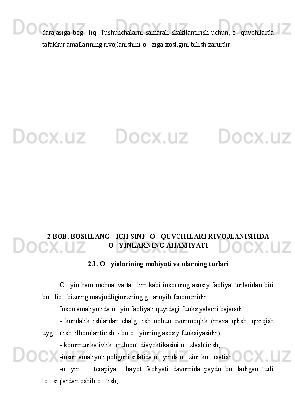 darajasiga bog liq. Tushunchalarni samarali shakllantirish uchun, o quvchilarda 
tafakkur amallarining rivojlanishini o ziga xosligini bilish zarurdir.	

2-BOB. BOSHLANG ICH SINF  O QUVCHILARI RIVOJLANISHIDA	
 
O YINLARNING AHAMIYATI

2.1. O yinlarining mohiyati va ularning turlari	

O yin ham mehnat va ta lim kabi insonning asosiy faoliyat turlaridan biri	
 
bo lib,  bizning mavjudligimizning g aroyib fenomenidir.	
 
Inson amaliyotida o yin faoliyati quyidagi funksiyalarni bajaradi:	

-   kundalik   ishlardan   chalg ish   uchun   ovunmoqlik   (maza   qilish,   qiziqish	

uyg otish, ilhomlantirish  - bu o yinning asosiy funksiyasidir);	
 
- kommunikativlik: muloqot diayektikasini o zlashtirish;	

-inson amaliyoti poligoni sifatida o yinda o zini ko rsatish;	
  
-o yin     terapiya:     hayot   faoliyati   davomida   paydo   bo ladigan   turli	
  
to siqlardan oshib o tish;	
  