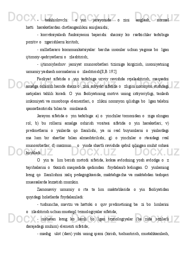 -   tashhislovchi:   o yin   jarayonida   o zini   anglash,   normal 
hatti harakatlardan chetlanganlikni aniqlanishi;	

-   korreksiyalash   funksiyasini   bajarishi:   shaxsiy   ko rsatkichlar   tarkibiga	

pozitiv o zgarishlarni kiritish; 	

-   millatlararo   kommunikatsiyalar:   barcha   insonlar   uchun   yagona   bo lgan	

ijtimoiy-qadriyatlarni o zlashtirish; 	

-   ijtimoiylashuv:   jamiyat   munosobatlari   tizimiga   kirgizish,   insoniyatning
umumiy yashash normalarini o zlashtirish[8,B.192]. 	

Faoliyat   sifatida   o yin   tarkibiga   uzviy   ravishda   rejalashtirish,   maqsadni	

amalga oshirish hamda shaxs o zini subyekt sifatida o zligini nomoyon etishdagi	
 
natijalari   tahlili   kiradi.   O yin   faoliyatining   motivi   uning   ixtiyoriyligi,   tanlash	

imkoniyati va musoboqa elementlari, o zlikni nomoyon qilishga bo lgan talabni	
 
qanoatlantirishi bilan ta minlanadi. 	

Jarayon sifatida o yin tarkibiga: a) o yinchilar tomonidan o ziga olingan
  
rol;   b)   bu   rollarni   amalga   oshirish   vositasi   sifatida   o yin   harakatlari;   v)	

predmetlarni   o yinlarda   qo llanilishi,   ya ni   real   buyumlarni   o yinlardagi	
   
ma lum   bir   shartlar   bilan   almashtirilishi;   g)   o yinchilar   o rtasidagi   real	
  
munosobatlar; d) mazmun   o yinda shartli ravishda qabul qilingan muhit sohasi	
 
kiritiladi. 
O yin   ta lim   berish   metodi   sifatida,   keksa   avlodning   yosh   avlodga   o z	
  
tajribalarini   o tkazish   maqsadida   qadimdan     foydalanib   kelingan.   O yinlarning	
 
keng   qo llanilishini   xalq   pedagogikasida,   maktabgacha   va   maktabdan   tashqari	

muassalarda kuzatish mumkin. 
Zamonaviy   umumiy   o rta   ta lim   maktablarida   o yin   faoliyatidan	
  
quyidagi holatlarda foydalaniladi:
-   tushuncha,   mavzu   va   hattoki   o quv   predmetining   ba zi   bo limlarini	
  
o zlashtirish uchun mustaqil texnologiyalar sifatida; 	

-   nisbatan   keng   ko lamli   bo lgan   texnologiyalar   (ba zida   sezilarli	
  
darajadagi muhim) elementi sifatida; 
- mashg ulot (dars) yoki uning qismi (kirish, tushuntirish, mustahkamlash,	
 