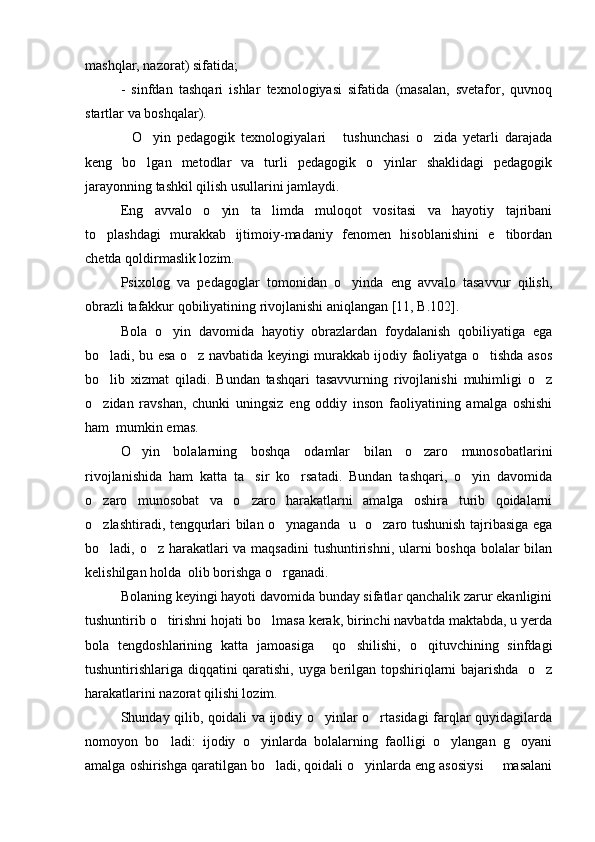 mashqlar, nazorat) sifatida; 
-   sinfdan   tashqari   ishlar   texnologiyasi   sifatida   (masalan,   svetafor,   quvnoq
startlar va boshqalar).
O yin   pedagogik   texnologiyalari   tushunchasi   o zida   yetarli   darajada   
keng   bo lgan   metodlar   va   turli   pedagogik   o yinlar   shaklidagi   pedagogik	
 
jarayonning tashkil qilish usullarini jamlaydi. 
Eng   avvalo   o yin   ta limda   muloqot   vositasi   va   hayotiy   tajribani	
 
to plashdagi   murakkab   ijtimoiy-madaniy   fenomen   hisoblanishini   e tibordan	
 
chetda qoldirmaslik lozim.
Psixolog   va   pedagoglar   tomonidan   o yinda   eng   avvalo   tasavvur   qilish,	

obrazli tafakkur qobiliyatining rivojlanishi aniqlangan [11, B.102]. 
Bola   o yin   davomida   hayotiy   obrazlardan   foydalanish   qobiliyatiga   ega	

bo ladi, bu esa o z navbatida keyingi murakkab ijodiy faoliyatga o tishda asos	
  
bo lib   xizmat   qiladi.   Bundan   tashqari   tasavvurning   rivojlanishi   muhimligi   o z
 
o zidan   ravshan,   chunki   uningsiz   eng   oddiy   inson   faoliyatining   amalga   oshishi

ham  mumkin emas.
O yin   bolalarning   boshqa   odamlar   bilan   o zaro   munosobatlarini	
 
rivojlanishida   ham   katta   ta sir   ko rsatadi.   Bundan   tashqari,   o yin   davomida	
  
o zaro   munosobat   va   o zaro   harakatlarni   amalga   oshira   turib   qoidalarni	
 
o zlashtiradi, tengqurlari bilan o ynaganda   u   o zaro tushunish tajribasiga ega
  
bo ladi, o z harakatlari va maqsadini  tushuntirishni, ularni  boshqa bolalar  bilan
 
kelishilgan holda  olib borishga o rganadi. 	

Bolaning keyingi hayoti davomida bunday sifatlar qanchalik zarur ekanligini
tushuntirib o tirishni hojati bo lmasa kerak, birinchi navbatda maktabda, u yerda	
 
bola   tengdoshlarining   katta   jamoasiga     qo shilishi,   o qituvchining   sinfdagi	
 
tushuntirishlariga diqqatini qaratishi, uyga berilgan topshiriqlarni bajarishda   o z	

harakatlarini nazorat qilishi lozim.
Shunday qilib, qoidali va ijodiy o yinlar o rtasidagi  farqlar quyidagilarda	
 
nomoyon   bo ladi:   ijodiy   o yinlarda   bolalarning   faolligi   o ylangan   g oyani	
   
amalga oshirishga qaratilgan bo ladi, qoidali o yinlarda eng asosiysi   masalani	
   