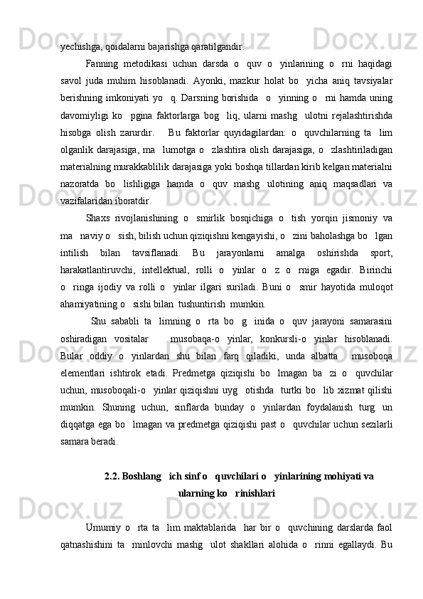 yechishga, qoidalarni bajarishga qaratilgandir.
Fanning   metodikasi   uchun   darsda   o quv   o yinlarining   o rni   haqidagi  
savol   juda   muhim   hisoblanadi.   Ayonki,   mazkur   holat   bo yicha   aniq   tavsiyalar	

berishning  imkoniyati   yo q. Darsning  borishida     o yinning o rni  hamda  uning	
  
davomiyligi   ko pgina   faktorlarga   bog liq,   ularni   mashg ulotni   rejalashtirishda	
  
hisobga   olish   zarurdir.       Bu   faktorlar   quyidagilardan:   o quvchilarning   ta lim	
 
olganlik darajasiga,  ma lumotga  o zlashtira  olish  darajasiga,   o zlashtiriladigan	
  
materialning murakkablilik darajasiga yoki boshqa tillardan kirib kelgan materialni
nazoratda   bo lishligiga   hamda   o quv   mashg ulotining   aniq   maqsadlari   va	
  
vazifalaridan iboratdir. 
Shaxs   rivojlanishining   o smirlik   bosqichiga   o tish   yorqin   jismoniy   va	
 
ma naviy o sish, bilish uchun qiziqishni kengayishi, o zini baholashga bo lgan	
   
intilish   bilan   tavsiflanadi.   Bu   jarayonlarni   amalga   oshirishda   sport,
harakatlantiruvchi,   intellektual,   rolli   o yinlar   o z   o rniga   egadir.   Birinchi	
  
o ringa   ijodiy   va   rolli   o yinlar   ilgari   suriladi.   Buni   o smir   hayotida   muloqot	
  
ahamiyatining o sishi bilan  tushuntirish  mumkin.	

  Shu   sababli   ta limning   o rta   bo g inida   o quv   jarayoni   samarasini	
    
oshiradigan   vositalar     musobaqa-o yinlar,   konkursli-o yinlar   hisoblanadi.
  
Bular   oddiy   o yinlardan   shu   bilan   farq   qiladiki,   unda   albatta     musoboqa	

elementlari   ishtirok   etadi.   Predmetga   qiziqishi   bo lmagan   ba zi   o quvchilar	
  
uchun, musoboqali-o yinlar qiziqishni  uyg otishda   turtki bo lib xizmat  qilishi	
  
mumkin.   Shuning   uchun,   sinflarda   bunday   o yinlardan   foydalanish   turg un	
 
diqqatga ega bo lmagan va predmetga qiziqishi past o quvchilar uchun sezilarli	
 
samara beradi. 
2.2. Boshlang ich sinf o quvchilari o yinlarining mohiyati va	
  
ularning ko rinishlari	

Umumiy   o rta   ta lim   maktablarida     har   bir   o quvchining   darslarda   faol	
  
qatnashishini   ta minlovchi   mashg ulot   shakllari   alohida   o rinni   egallaydi.   Bu
   