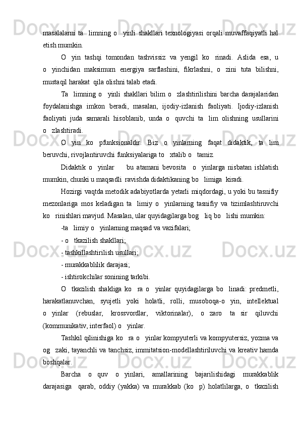 masalalarni   ta limning   o yinli   shakllari   texnologiyasi   orqali   muvaffaqiyatli   hal 
etish mumkin.
O yin   tashqi   tomondan   tashvissiz   va   yengil   ko rinadi.   Aslida   esa,   u	
 
o yinchidan   maksimum   energiya   sarflashini,   fikrlashni,   o zini   tuta   bilishni,	
 
mustaqil harakat  qila olishni talab etadi.
Ta limning   o yinli   shakllari   bilim   o zlashtirilishini   barcha   darajalaridan	
  
foydalanishga   imkon   beradi,   masalan,   ijodiy-izlanish   faoliyati.   Ijodiy-izlanish
faoliyati   juda   samarali   hisoblanib,   unda   o quvchi   ta lim   olishning   usullarini	
 
o zlashtiradi.	

O yin   ko pfunksionaldir.   Biz   o yinlarning   faqat   didaktik,   ta lim	
   
beruvchi, rivojlantiruvchi funksiyalariga to xtalib o tamiz.	
 
Didaktik   o yinlar     bu   atamani   bevosita     o yinlarga   nisbatan   ishlatish	
  
mumkin, chunki u maqsadli  ravishda didaktikaning bo limiga  kiradi.	

Hozirgi vaqtda metodik adabiyotlarda yetarli miqdordagi, u yoki bu tasnifiy
mezonlariga   mos   keladigan   ta limiy   o yinlarning   tasnifiy   va   tizimlashtiruvchi	
 
ko rinishlari mavjud. Masalan, ular quyidagilarga bog liq bo lishi mumkin: 	
  
-ta limiy o yinlarning maqsad va vazifalari;	
 
- o tkazilish shakllari;

- tashkillashtirilish usullari;
- murakkablilik darajasi;
- ishtirokchilar sonining tarkibi.
O tkazilish   shakliga   ko ra   o yinlar   quyidagilarga   bo linadi:   predmetli,
   
harakatlanuvchan,   syujetli   yoki   holatli,   rolli,   musoboqa-o yin,   intellektual	

o yinlar   (rebuslar,   krossvordlar,   viktorinalar),   o zaro   ta sir   qiluvchi	
  
(kommunikativ, interfaol) o yinlar.	

Tashkil qilinishiga ko ra o yinlar kompyuterli va kompyutersiz, yozma va
 
og zaki, tayanchli va tanchsiz, immitatsion-modellashtiriluvchi va kreativ hamda	

boshqalar.
Barcha   o quv   o yinlari,   amallarining   bajarilishidagi   murakkablik	
 
darajasiga     qarab,   oddiy   (yakka)   va   murakkab   (ko p)   holatlilarga,   o tkazilish	
  