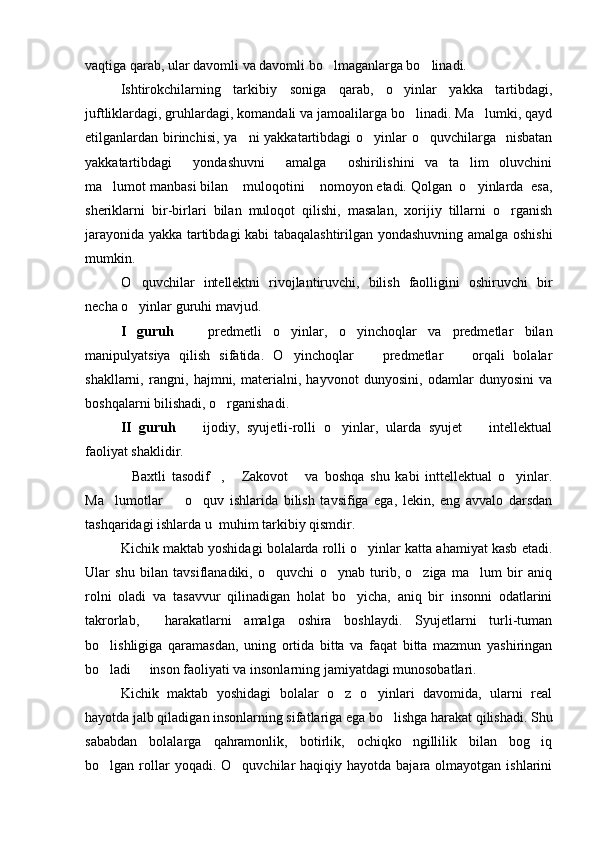 vaqtiga qarab, ular davomli va davomli bo lmaganlarga bo linadi.   
Ishtirokchilarning   tarkibiy   soniga   qarab,   o yinlar   yakka   tartibdagi,	

juftliklardagi, gruhlardagi, komandali va jamoalilarga bo linadi. Ma lumki, qayd	
 
etilganlardan birinchisi, ya ni yakkatartibdagi  o yinlar  o quvchilarga   nisbatan	
  
yakkatartibdagi     yondashuvni     amalga     oshirilishini   va   ta lim   oluvchini	

ma lumot manbasi bilan  muloqotini  nomoyon etadi. Qolgan  o yinlarda  esa,	
   
sheriklarni   bir-birlari   bilan   muloqot   qilishi,   masalan,   xorijiy   tillarni   o rganish	

jarayonida yakka tartibdagi kabi tabaqalashtirilgan yondashuvning amalga oshishi
mumkin.
O quvchilar   intellektni   rivojlantiruvchi,   bilish   faolligini   oshiruvchi   bir	

necha o yinlar guruhi mavjud.

I   guruh     predmetli   o yinlar,   o yinchoqlar   va   predmetlar   bilan	
  
manipulyatsiya   qilish   sifatida.   O yinchoqlar     predmetlar     orqali   bolalar	
  
shakllarni,   rangni,   hajmni,   materialni,   hayvonot   dunyosini,   odamlar   dunyosini   va
boshqalarni bilishadi, o rganishadi.	

II   guruh     ijodiy,   syujetli-rolli   o yinlar,   ularda   syujet     intellektual	
  
faoliyat shaklidir.
Baxtli   tasodif ,   Zakovot   va   boshqa   shu   kabi   inttellektual   o yinlar.	
    
Ma lumotlar     o quv   ishlarida   bilish   tavsifiga   ega,   lekin,   eng   avvalo   darsdan	
  
tashqaridagi ishlarda u  muhim tarkibiy qismdir.
Kichik maktab yoshidagi bolalarda rolli o yinlar katta ahamiyat kasb etadi.	

Ular   shu   bilan   tavsiflanadiki,   o quvchi   o ynab   turib,   o ziga   ma lum   bir   aniq	
   
rolni   oladi   va   tasavvur   qilinadigan   holat   bo yicha,   aniq   bir   insonni   odatlarini	

takrorlab,     harakatlarni   amalga   oshira   boshlaydi.   Syujetlarni   turli-tuman
bo lishligiga   qaramasdan,   uning   ortida   bitta   va   faqat   bitta   mazmun   yashiringan	

bo ladi   inson faoliyati va insonlarning jamiyatdagi munosobatlari.
 
Kichik   maktab   yoshidagi   bolalar   o z   o yinlari   davomida,   ularni   real	
 
hayotda jalb qiladigan insonlarning sifatlariga ega bo lishga harakat qilishadi. Shu	

sababdan   bolalarga   qahramonlik,   botirlik,   ochiqko ngillilik   bilan   bog iq	
 
bo lgan rollar  yoqadi.  O quvchilar   haqiqiy hayotda  bajara  olmayotgan ishlarini	
  