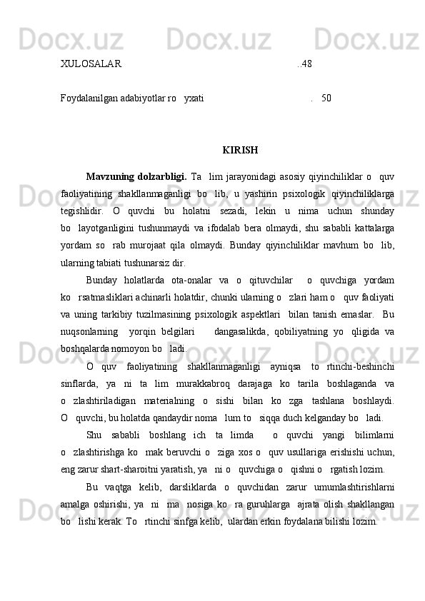 XULOSALAR ..48
Foydalanilgan adabiyotlar ro yxati  . 50	
  
KIRISH
Mavzuning   dolzarbligi.   Ta lim   jarayonidagi   asosiy   qiyinchiliklar   o quv	
 
faoliyatining   shakllanmaganligi   bo lib,   u   yashirin   psixologik   qiyinchiliklarga

tegishlidir.   O quvchi   bu   holatni   sezadi,   lekin   u   nima   uchun   shunday	

bo layotganligini   tushunmaydi   va   ifodalab   bera   olmaydi,   shu   sababli   kattalarga	

yordam   so rab   murojaat   qila   olmaydi.   Bunday   qiyinchiliklar   mavhum   bo lib,	
 
ularning tabiati tushunarsiz dir.
Bunday   holatlarda   ota-onalar   va   o qituvchilar     o quvchiga   yordam	
 
ko rsatmasliklari achinarli holatdir, chunki ularning o zlari ham o quv faoliyati	
  
va   uning   tarkibiy   tuzilmasining   psixologik   aspektlari     bilan   tanish   emaslar.     Bu
nuqsonlarning     yorqin   belgilari     dangasalikda,   qobiliyatning   yo qligida   va	
 
boshqalarda nomoyon bo ladi.	

O quv   faoliyatining   shakllanmaganligi   ayniqsa   to rtinchi-beshinchi	
 
sinflarda,   ya ni   ta lim   murakkabroq   darajaga   ko tarila   boshlaganda   va	
  
o zlashtiriladigan   materialning   o sishi   bilan   ko zga   tashlana   boshlaydi.	
  
O quvchi, bu holatda qandaydir noma lum to siqqa duch kelganday bo ladi.
   
Shu   sababli   boshlang ich   ta limda     o quvchi   yangi   bilimlarni	
  
o zlashtirishga  ko mak  beruvchi   o ziga  xos  o quv usullariga  erishishi   uchun,	
   
eng zarur shart-sharoitni yaratish, ya ni o quvchiga o qishni o rgatish lozim.	
   
Bu   vaqtga   kelib,   darsliklarda   o quvchidan   zarur   umumlashtirishlarni	

amalga   oshirishi,   ya ni     ma nosiga   ko ra   guruhlarga     ajrata   olish   shakllangan	
  
bo lishi kerak. To rtinchi sinfga kelib,  ulardan erkin foydalana bilishi lozim.	
  