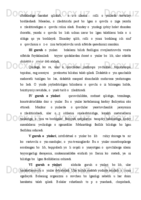 ifodalashga   harakat   qilishib,     o z-o zlarini     rolli   o yinlarda   tasvirlay  
boshlashadi.   Masalan,   o zlashtirishi   past   bo lgan   o quvchi   o ziga   yaxshi	
   
o zlashtiradigan   o quvchi   rolini   oladi.   Bunday   o yindagi   ijobiy   holat   shundan	
  
iboratki,   yaxshi   o quvchi   bo lish   uchun   zarur   bo lgan   talablarni   bola   o z	
   
oldiga   qo ya   boshlaydi.   Shunday   qilib,   rolli   o yinni   boshlang ich   sinf	
  
o quvchisini o z-o zini tarbiyalovchi usuli sifatida qarashimiz mumkin.	
  
III   guruh   o yinlari     bolalarni   bilish   faolligini   rivojlantiruvchi   vosita	
 
sifatida   foydalaniladi     tayyor   qoidalardan   iborat   o yinlar   bo lib,   ular   odatda	
  
didaktik o yinlar 	
 deb ataladi.
Qoidaga   ko ra,   ular   o quvchidan   jumboqni   yechishni,   topishmoqni	
 
topishni, eng asosiysi   predmetni bilishni talab qiladi. Didaktik o yin qanchalik	
 
mahoratli   tuzilgan   bo lsa,   didaktik   maqsad   shunchalik   mohirona   yashiringan

bo ladi.   O yinda   joylashtirilgan   bilimlarni   o quvchi   o zi   bilmagan   holda,	
   
beixtiyoriy ravishda, o ynab turib o zlashtiradi.	
 
IV   guruh   o yinlari  
   quruvchilikka,   mehnat   qilishga,   texnikaga,	
konstruktorlikka   doir   o yinlar.   Bu   o yinlar   kattalarning   kasbiy   faoliyatini   aks	
 
ettiradi.   Mazkur   o yinlarda   o quvchilar   yaratuvchanlik   jarayonini
 
o zlashtirishadi,   ular   o z   ishlarini   rejalashtirishga,   kerakli   materiallarni	
 
tanlashga,   o zini   va   boshqalar     faoliyati   natijalarini     tanqidiy   baholashga,   ijodiy	

masalalarni   yechishga   o rganadilar.   Mehnatdagi   faollik   bilishga   bo lgan	
 
faollikni oshiradi.
V   guruh   o yinlari	
 ,   intellektual   o yinlar   bo lib     ruhiy   doiraga   ta sir	   
ko rsatuvchi   o yin-mashqlar,   o yin-treninglardir.   Bu   o yinlar   musoboqalarga	
   
asoslangan   bo lib,   taqqoslash   yo li   orqali   o ynayotgan   o quvchilarga   ularni	
   
tayyorgarligi   darajasini,   mukammalikka   erishish   yo llarini   ko rsatadi,   ya ni	
  
bilishga bo lgan faolliklarini oshiradi. 	

VI   guruh   o yinlari	
     alohida   guruh   o yinlari   bo lib,   ular	  
harakatlanuvchi o yinlar deb ataladi. Ular kichik maktab yoshida sezilarli o rinni	
 
egallaydi.   Bolaning   organizmi   o suvchan   bo lganligi   sababli   u   har   doim	
 
harakatni   talab   qiladi.   Bolalar   rohatlanib   to p   o ynashadi,   chopishadi,	
  