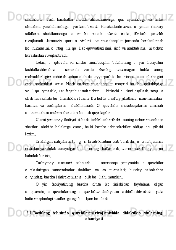 sakrashadi.   Turli   harakatlar   modda   almashinuviga,   qon   aylanishiga   va   nafas
olinishini   yaxshilanishiga     yordam   beradi.   Harakatlantiruvchi   o yinlar   shaxsiy
sifatlarni   shakllanishiga   ta sir   ko rsatadi:   ularda   iroda,   fikrlash,   jasurlik	
 
rivojlanadi.   Jamoaviy   sport   o yinlari     va   musoboqalar   jamoada   harakatlanish	

ko nikmasini, o rtog ini qo llab-quvvatlanishni, sinf  va maktab sha ni uchun	
    
kurashishni rivojlantiradi.
Lekin,   o qituvchi   va   sardor   musoboqalar   bolalarning   o yin   faoliyatini	
 
tashkillashtirishda     samarali   vosita   ekanligi   unutmagan   holda   uning
mahsuldorligini   oshirish   uchun   alohida   tayyorgarlik     ko rishni   talab   qilishligini	

esda   saqlashlari   zarur.   Hech   qachon   musoboqalar   maqsad   bo lib   qolishligiga	

yo l qo ymaslik, ular faqat bir istak uchun    birinchi o rinni egallash, sovg a	
    
olish harakatida bo lmasliklari lozim. Bu holda u salbiy jihatlarni: man-manlikni,	

hasadni   va   boshqalarni     shakllantiradi.   O quvchilar   musoboqalarini   samarali	

o tkazilishini muhim shartalari bo lib quyidagilar:	
 
Ularni jamoaviy faoliyat sifatida tashkillashtirilishi; buning uchun musoboqa
shartlari   alohida   bolalarga   emas,   balki   barcha   ishtirokchilar   oldiga   qo yilishi	

lozim;
Erishilgan natijalarni to g ri hisob-kitobini olib borilishi: o z natijalarini	
  
nisbatan yaxshilab borayotgan bolalarni rag batlantirib, ularni muvaffaqiyatlarini	

baholab borish;
Tarbiyaviy   samarani   baholash     musoboqa   jarayonida   o quvchilar	
 
o zlashtirgan   munosobatlar   shakllari   va   ko nikmalari;   bunday   baholashda	
 
o yindagi barcha ishtirokchilar g olib bo lishi mumkin;
  
O yin   faoliyatining   barcha   oltita   ko rinishidan   foydalana   olgan	
 
o qituvchi,   o quvchilarning   o quv-biluv   faoliyatini   tashkillashtirishda     juda	
  
katta miqdordagi usullariga ega bo lgan bo ladi.	
 
2.3. Boshlang ich sinf o quvchilarini rivojlanishida   didaktik o yinlarning	
  
ahamiyati 