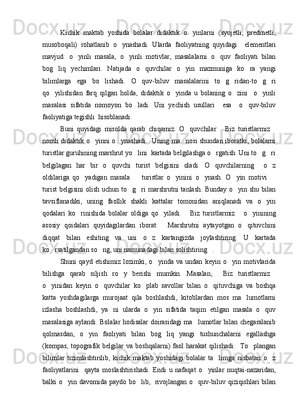 Kichik   maktab   yoshida   bolalar   didaktik   o yinlarni   (syujetli,   predmetli,
musoboqali)   rohatlanib   o ynashadi.   Ularda   faoliyatning   quyidagi     elementlari	

mavjud:   o yinli   masala,   o yinli   motivlar,   masalalarni   o quv   faoliyati   bilan	
  
bog liq   yechimlari.   Natijada   o quvchilar   o yin   mazmuniga   ko ra   yangi	
   
bilimlarga   ega   bo lishadi.   O quv-biluv   masalalarini   to g ridan-to g ri	
     
qo yilishidan   farq   qilgan   holda,   didaktik   o yinda   u   bolaning   o zini     o yinli	
   
masalasi   sifatida   nomoyon   bo ladi.   Uni   yechish   usullari     esa     o quv-biluv	
 
faoliyatiga tegishli  hisoblanadi. 
Buni   quyidagi   misolda   qarab   chiqamiz.   O quvchilar   Biz   turistlarmiz	
  
nomli didaktik o yinni o ynashadi.   Uning ma nosi shundan iboratki, bolalarni	
  
turistlar guruhining marshrut yo lini  kartada belgilashga o rgatish. Uni to g ri	
   
belgilagan   har   bir   o quvchi   turist   belgisini   oladi.   O quvchilarning     o z	
  
oldilariga   qo yadigan   masala     turistlar   o yinini   o ynash.   O yin   motivi  	
     
turist  belgisini   olish  uchun to g ri  marshrutni  tanlash.   Bunday  o yin shu  bilan	
  
tavsiflanadiki,   uning   faollik   shakli   kattalar   tomonidan   aniqlanadi   va   o yin	

qodalari   ko rinishida   bolalar   oldiga   qo yiladi.   Biz   turistlarmiz   o yinining	
    
asosiy   qoidalari   quyidagilardan   iborat:   Marshrutni   aytayotgan   o qituvchini	
 
diqqat   bilan   eshiting   va   uni   o z   kartangizda   joylashtiring.   U   kartada	

ko rsatilgandan so ng, uni namunadagi bilan solishtiring .	
  
Shuni   qayd   etishimiz   lozimki,   o yinda   va   undan   keyin   o yin   motivlarida	
 
bilishga   qarab   siljish   ro y   berishi   mumkin.   Masalan,   Biz   turistlarmiz	
  
o yinidan   keyin   o quvchilar   ko plab   savollar   bilan   o qituvchiga   va   boshqa	
   
katta   yoshdagilarga   murojaat   qila   boshlashdi,   kitoblardan   mos   ma lumotlarni	

izlasha   boshlashdi,   ya ni   ularda   o yin   sifatida   taqim   etilgan   masala   o quv	
  
masalasiga aylandi. Bolalar hodisalar doirasidagi ma lumotlar bilan chegaralanib	

qolmasdan,   o yin   faoliyati   bilan   bog liq   yangi   tushunchalarni   egallashga	
 
(kompas,   topografik   belgilar   va   boshqalarni)   faol   harakat   qilishadi.     To plangan	

bilimlar   tizimlashtirilib,   kichik   maktab   yoshidagi   bolalar   ta limga   nisbatan   o z	
 
faoliyatlarini     qayta   moslashtirishadi.   Endi   u   nafaqat   o yinlar   nuqtai-nazaridan,	

balki o yin davomida paydo bo lib,   rivojlangan o quv-biluv qiziqishlari bilan	
   