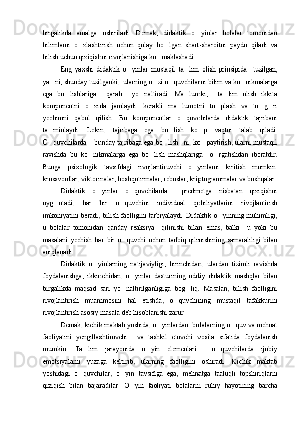 birgalikda   amalga   oshiriladi.   Demak,   didaktik   o yinlar   bolalar   tomonidan
bilimlarni   o zlashtirish   uchun   qulay   bo lgan   shart-sharoitni   paydo   qiladi   va	
 
bilish uchun qiziqishni rivojlanishiga ko maklashadi. 	

Eng   yaxshi   didaktik   o yinlar   mustaqil   ta lim   olish   prinsipida     tuzilgan,	
 
ya ni, shunday tuzilganki,  ularning o zi o quvchilarni bilim va ko nikmalarga	
   
ega   bo lishlariga     qarab     yo naltiradi.   Ma lumki,     ta lim   olish   ikkita	
   
komponentni   o zida   jamlaydi:   kerakli   ma lumotni   to plash   va   to g ri	
    
yechimni   qabul   qilish.   Bu   komponentlar   o quvchilarda   didaktik   tajribani	

ta minlaydi.   Lekin,   tajribaga   ega   bo lish   ko p   vaqtni   talab   qiladi.	
  
O quvchilarda  bunday tajribaga ega bo lish ni  ko paytirish, ularni mustaqil
    
ravishda   bu   ko nikmalarga   ega   bo lish   mashqlariga     o rgatishdan   iboratdir.	
  
Bunga   psixologik   tavsifdagi   rivojlantiruvchi   o yinlarni   kiritish   mumkin:	

krossvordlar, viktorinalar, boshqotirmalar, rebuslar, kriptogrammalar va boshqalar.
Didaktik   o yinlar   o quvchilarda     predmetga   nisbatan   qiziqishni	
 
uyg otadi,   har   bir   o quvchini   individual   qobiliyatlarini   rivojlantirish	
 
imkoniyatini beradi, bilish faolligini tarbiyalaydi. Didaktik o yinning muhimligi,	

u   bolalar   tomonidan   qanday   reaksiya     qilinishi   bilan   emas,   balki     u   yoki   bu
masalani   yechish   har   bir   o quvchi   uchun   tadbiq   qilinishining   samaraliligi   bilan	

aniqlanadi.
Didaktik   o yinlarning   natijaviyligi,   birinchidan,   ulardan   tizimli   ravishda	

foydalanishga,   ikkinchidan,   o yinlar   dasturining   oddiy   didaktik   mashqlar   bilan	

birgalikda   maqsad   sari   yo naltirilganligiga   bog liq.   Masalan,   bilish   faolligini	
 
rivojlantirish   muammosini   hal   etishda,   o quvchining   mustaqil   tafakkurini	

rivojlantirish asosiy masala deb hisoblanishi zarur. 
Demak, kichik maktab yoshida, o yinlardan  bolalarning o quv va mehnat	
 
faoliyatini   yengillashtiruvchi     va   tashkil   etuvchi   vosita   sifatida   foydalanish
mumkin.   Ta lim   jarayonida   o yin   elemenlari     o quvchilarda   ijobiy	
  
emotsiyalarni   yuzaga   keltirib,   ularning   faolligini   oshiradi.   Kichik   maktab
yoshidagi   o quvchilar,   o yin   tavsifiga   ega,   mehnatga   taaluqli   topshiriqlarni
 
qiziqish   bilan   bajaradilar.   O yin   faoliyati   bolalarni   ruhiy   hayotining   barcha	
 