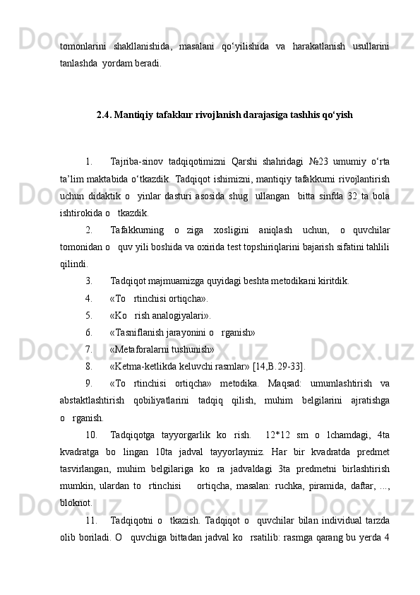 tomonlarini   shakllanishida,   masalani   qo‘yilishida   va   harakatlanish   usullarini
tanlashda  yordam beradi.
2.4. Mantiqiy tafakkur rivojlanish darajasiga tashhis qo‘yish
1. Tajriba-sinov   tadqiqotimizni   Qarshi   shahridagi   №23   umumiy   o‘rta
ta’lim  maktabida o‘tkazdik. Tadqiqot ishimizni, mantiqiy tafakkurni  rivojlantirish
uchun   didaktik   o yinlar   dasturi   asosida   shug ullangan     bitta   sinfda   32   ta   bola 
ishtirokida o tkazdik.	

2. Tafakkurning   o ziga   xosligini   aniqlash   uchun,   o quvchilar	
 
tomonidan o quv yili boshida va oxirida test topshiriqlarini bajarish sifatini tahlili	

qilindi.
3. Tadqiqot majmuamizga quyidagi beshta metodikani kiritdik.
4. «To rtinchisi ortiqcha». 	

5. «Ko rish analogiyalari».

6. «Tasniflanish jarayonini o rganish»	

7. «Metaforalarni tushunish»
8. «Ketma-ketlikda keluvchi rasmlar» [14,B.29-33].
9. «To rtinchisi   ortiqcha»   metodika.   Maqsad:   umumlashtirish   va	

abstaktlashtirish   qobiliyatlarini   tadqiq   qilish,   muhim   belgilarini   ajratishga
o rganish.	

10. Tadqiqotga   tayyorgarlik   ko rish.     12*12   sm   o lchamdagi,   4ta	
 
kvadratga   bo lingan   10ta   jadval   tayyorlaymiz.   Har   bir   kvadratda   predmet	

tasvirlangan,   muhim   belgilariga   ko ra   jadvaldagi   3ta   predmetni   birlashtirish	

mumkin,   ulardan   to rtinchisi     ortiqcha,   masalan:   ruchka,   piramida,   daftar,   ...,	
 
bloknot.
11. Tadqiqotni   o tkazish.   Tadqiqot   o quvchilar   bilan   individual   tarzda	
 
olib boriladi. O quvchiga bittadan jadval ko rsatilib:  rasmga qarang bu yerda 4	
  