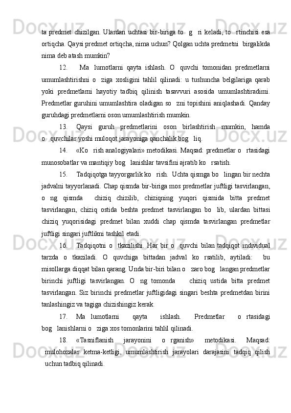 ta   predmet   chizilgan.   Ulardan   uchtasi   bir-biriga   to g ri   keladi,   to rtinchisi   esa  
ortiqcha. Qaysi predmet ortiqcha, nima uchun? Qolgan uchta predmetni  birgalikda
nima deb atash mumkin?
12.   Ma lumotlarni   qayta   ishlash.   O quvchi   tomonidan   predmetlarni	
 
umumlashtirishni   o ziga   xosligini   tahlil   qilinadi:   u   tushuncha   belgilariga   qarab	

yoki   predmetlarni   hayotiy   tadbiq   qilinish   tasavvuri   asosida   umumlashtiradimi.
Predmetlar guruhini umumlashtira oladigan so zni topishini aniqlashadi. Qanday	

guruhdagi predmetlarni oson umumlashtirish mumkin.
13. Qaysi   guruh   predmetlarini   oson   birlashtirish   mumkin,   hamda
o quvchilar yoshi muloqot jarayoniga qanchalik bog liq. 	
 
14. «Ko rish analogiyalari» metodikasi. Maqsad: predmetlar o rtasidagi	
 
munosobatlar va mantiqiy bog lanishlar tavsifini ajratib ko rsatish.	
 
15. Tadqiqotga tayyorgarlik ko rish.  Uchta qismga bo lingan bir nechta	
 
jadvalni tayyorlanadi. Chap qismda bir-biriga mos predmetlar juftligi tasvirlangan,
o ng   qismda     chiziq   chizilib,   chiziqning   yuqori   qismida   bitta   predmet	

tasvirlangan,   chiziq   ostida   beshta   predmet   tasvirlangan   bo lib,   ulardan   bittasi	

chiziq   yuqorisidagi   predmet   bilan   xuddi   chap   qismda   tasvirlangan   predmetlar
juftligi singari juftlikni tashkil etadi.
16. Tadqiqotni   o tkazilishi.   Har   bir   o quvchi   bilan   tadqiqot   individual	
 
tarzda   o tkaziladi.   O quvchiga   bittadan   jadval   ko rsatilib,   aytiladi:   bu	
   
misollarga diqqat bilan qarang. Unda bir-biri bilan o zaro bog langan predmetlar	
 
birinchi   juftligi   tasvirlangan.   O ng   tomonda     chiziq   ustida   bitta   predmet	
 
tasvirlangan.   Siz   birinchi   predmetlar   juftligidagi   singari   beshta   predmetdan   birini
tanlashingiz va tagiga chizishingiz kerak.  	

17. Ma lumotlarni   qayta   ishlash.   Predmetlar   o rtasidagi	
 
bog lanishlarni o ziga xos tomonlarini tahlil qilinadi.	
 
18. «Tasniflanish   jarayonini   o rganish»   metodikasi.   Maqsad:	

mulohozalar   ketma-ketligi,   umumlashtirish   jarayolari   darajasini   tadqiq   qilish
uchun tadbiq qilinadi. 