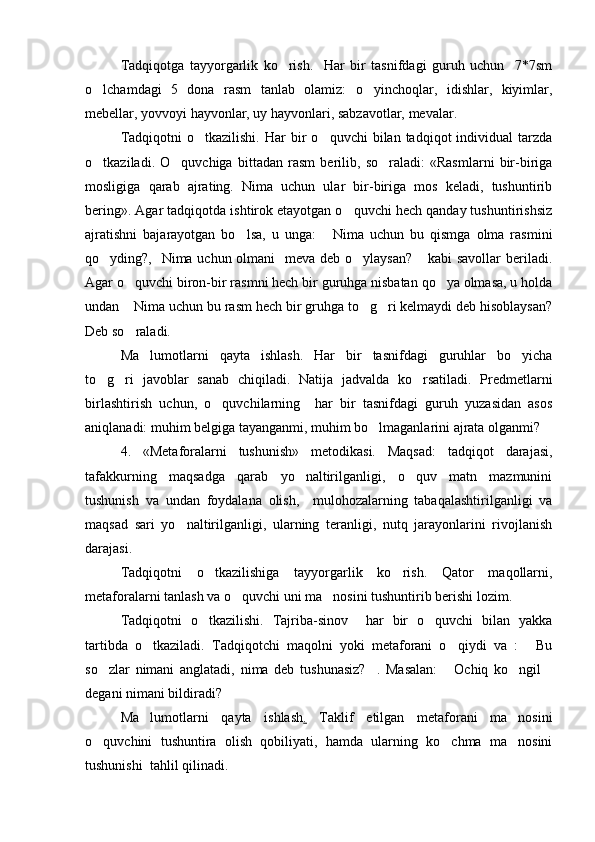 Tadqiqotga   tayyorgarlik   ko rish.     Har   bir   tasnifdagi   guruh   uchun     7*7sm
o lchamdagi   5   dona   rasm   tanlab   olamiz:   o yinchoqlar,   idishlar,   kiyimlar,	
 
mebellar, yovvoyi hayvonlar, uy hayvonlari, sabzavotlar, mevalar. 
Tadqiqotni  o tkazilishi.   Har  bir   o quvchi  bilan  tadqiqot   individual   tarzda	
 
o tkaziladi.   O quvchiga   bittadan   rasm   berilib,   so raladi:   «Rasmlarni   bir-biriga	
  
mosligiga   qarab   ajrating.   Nima   uchun   ular   bir-biriga   mos   keladi,   tushuntirib
bering». Agar tadqiqotda ishtirok etayotgan o quvchi hech qanday tushuntirishsiz	

ajratishni   bajarayotgan   bo lsa,   u   unga:   Nima   uchun   bu   qismga   olma   rasmini	
 
qo yding?,   Nima uchun olmani    meva deb o ylaysan?  kabi  savollar  beriladi.	
  
Agar o quvchi biron-bir rasmni hech bir guruhga nisbatan qo ya olmasa, u holda	
 
undan  Nima uchun bu rasm hech bir gruhga to g ri kelmaydi deb hisoblaysan?
  
Deb so raladi. 

Ma lumotlarni   qayta   ishlash.   Har   bir   tasnifdagi   guruhlar   bo yicha	
 
to g ri   javoblar   sanab   chiqiladi.   Natija   jadvalda   ko rsatiladi.   Predmetlarni	
  
birlashtirish   uchun,   o quvchilarning     har   bir   tasnifdagi   guruh   yuzasidan   asos	

aniqlanadi: muhim belgiga tayanganmi, muhim bo lmaganlarini ajrata olganmi? 	

4.   «Metaforalarni   tushunish»   metodikasi.   Maqsad:   tadqiqot   darajasi,
tafakkurning   maqsadga   qarab   yo naltirilganligi,   o quv   matn   mazmunini	
 
tushunish   va   undan   foydalana   olish,     mulohozalarning   tabaqalashtirilganligi   va
maqsad   sari   yo naltirilganligi,   ularning   teranligi,   nutq   jarayonlarini   rivojlanish	

darajasi. 
Tadqiqotni   o tkazilishiga   tayyorgarlik   ko rish.   Qator   maqollarni,	
 
metaforalarni tanlash va o quvchi uni ma nosini tushuntirib berishi lozim.	
 
Tadqiqotni   o tkazilishi.   Tajriba-sinov     har   bir   o quvchi   bilan   yakka	
 
tartibda   o tkaziladi.   Tadqiqotchi   maqolni   yoki   metaforani   o qiydi   va   :   Bu	
  
so zlar   nimani   anglatadi,   nima   deb   tushunasiz? .   Masalan:   Ochiq   ko ngil	
    
degani nimani bildiradi? 
Ma lumotlarni   qayta   ishlash	
 .   Taklif   etilgan   metaforani   ma nosini	
o quvchini   tushuntira   olish   qobiliyati,   hamda   ularning   ko chma   ma nosini	
  
tushunishi  tahlil qilinadi.  