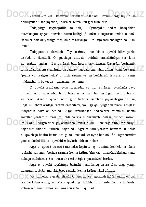 «Ketma-ketlikda   keluvchi   rasmlar»   Maqsad:   izchil   bog lay   olish
qobiliyatlarini tadqiq etish, hodisalar ketma-ketligini tushunish. 
Tadqiqotga   tayyorgarlik   ko rish	
 .     Qandaydir   hodisa   bosqichlari
tasvirlangan   syujetli   rasmlar   ketma-ketligi   (3   tadan   6   tagacha)   tanlab   olinadi.
Rasmlar   bolalar   yoshiga   mos,   aniq   tasvirlangan,   ko zga   tashlanadigan   bo lishi	
 
kerak.  
Tadqiqotni   o tkazilishi.   Tajriba-sinov     har   bir   o quvchi   bilan   yakka	
 
tartibda   o tkaziladi.   O quvchiga   tartibsiz   ravishda   aralashtirilgan   rasmlarni	
 
ko rsatilib, undan:  Bu rasmlarda bitta hodisa tasvirlangan. Qayerdan boshlanib,	
 
nima bilan davom etganligini va qanday tugaganligini tahlil qiling. Mana bu yerga
(joyini   ko rsatgan   holda)   birinchi   rasmni   ya ni   boshlanish   tasvirni,   bu   yerga	
 
ikkinchi, ..., bu yerga  oxirgisini  qo ying	
   
O quvchi   rasmlarni   joylashtirganidan   so ng,   rasmlarni   joylashishi   qayd	
 
qilinadi   va   o quvchidan   tartib   bilan   nima   hosil   bo lganligini   gapirib   berish	
 
so raladi.   Agar   o quvchi   noto g ri   tartibda   rasmlarni   joylashtirgan   bo lsa,	
    
unga   mulohozalaridagi   qarama-qarshilikni,   yo lga   qo yilgan   xatolarni   aniqlash	
 
maqsadida   savollar   beriladi.   Agar   tasvirlangan   hodisalarni   tushunish   uchun
savollar   yordam   qilmasa,   u   holda   tajriba   o tkazuvchi   bolaga   birinchi   rasmni

ko rsatib,   qolganlarini   joylashtirishni   taklif   qiladi.   Shunday   qilib,   topshiriqni	

bajarishni   ikkinchi   urinishi   bajariladi.   Agar   u   ham   yordam   bermasa,   u   holda
o quvchiga hodisa ketma-ketligi ko rsatiladi va aytib beriladi. So ngra rasmlar
  
yana aralashtirilib, o quvchidan joylashtirish so raladi.  	
 
Agar o quvchi uchinchi martadan keyin to g ri ketma-ketlikda rasmlarni	
  
joylashtirsa, unga  boshqa rasmlar ketma-ketligi (shu kabi murakkablikdagi, yangi
holatga mulohozasini o tkaza olishini aniqlash yuzasidan) beriladi. 	

Agar   o quvchi   topshiriqni   birinchi   martadanoq   bajara   olsa,   unga   yangi,	

ilgarigiga nisbatan murakkabroq rasmlar ketma-ketligi taklif qilinadi.
Ma lumotlarni qayta ishlash. O quvchi ko rgazmali holda taqdim etilgan	
  
rasmlar ketma-ketligidan sabab-oqibat bog liqliklarini o rnata oladimi, hodisalar	
 
ketma-ketligini tushunadimi, ana shular tahlil qilinadi. 