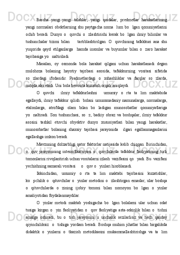 Barcha   yangi-yangi   talablar,   yangi   qoidalar,   predmetlar   harakatlarining
yangi   normalari   obektlarning   shu   paytgacha   noma lum   bo lgan   qonuniyatlarini 
ochib   beradi.   Dunyo   o quvchi   o zlashtirishi   kerak   bo lgan   ilmiy   bilimlar   va	
  
tushunchalar   tizimi   bilan         tartiblashtirilgan.   O quvchining   tafakkuri   ana   shu	

yuqorida   qayd   etilganlarga     hamda   insonlar   va   buyumlar   bilan   o zaro   harakat	

tajribasiga yo naltiriladi.	

Masalan,   oy   osmonda   bola   harakat   qilgani   uchun   harakatlanadi   degan
mulohoza   bolaning   hayotiy   tajribasi   asosida,   tafakkurning   vositasi   sifatida
so zlardagi   ifodasidir.   Predmetlardagi   o xshashliklar   va   farqlar   so zlarda,	
  
nutqda aks etadi. Uni bola bevosita kuzatish orqali aniqlaydi.
O quvchi     ilmiy   tafakkurlashni     umumiy   o rta   ta lim   maktabida	
  
egallaydi,   ilmiy   tafakkur   qilish     bolani   umummadaniy   namunalarga,   normalarga,
etalonlarga,   atrofdagi   olam   bilan   bo ladigan   munosobatlar   qonuniyatlariga	

yo naltiradi.   Son   tushunchasi,   so z,   badiiy   obraz   va   boshqalar,   ilmiy   tafakkur	
 
asosini   tashkil   etuvchi   obyektiv   dunyo   xususiyatlari   bilan   yangi   harakatlar,
munosobatlar   bolaning   shaxsiy   tajribasi   jarayonida     ilgari   egallanmaganlarini
egallashga imkon beradi. 
Mavzuning dolzarbligi qator faktorlar natijasida kelib chiqqan. Birinchidan,
o quv   jarayonining   intensifikatsiyasi   o quvchilarda   tafakkur   faoliyatining   turli
 
tomonlarini rivojlantirish uchun vositalarni izlash  vazifasini qo yadi. Bu  vazifani	

yechishning samarali vositasi   o quv o yinlari hisoblanadi.	
  
Ikkinchidan,   umumiy   o rta   ta lim   maktabi   tajribasini   kuzatishlar,	
 
ko pchilik   o qituvchilar   o yinlar   metodini   o zlashtirgan   emaslar,   ular   boshqa	
   
o qituvchilarda   o zining   ijobiy   tomoni   bilan   nomoyon   bo lgan   o yinlar
   
amaliyotidan foydalanmaydilar. 
O yinlar   metodi   maktab   yoshigacha   bo lgan   bolalarni   ular   uchun   odat	
 
tusiga   kirgan   o yin   faoliyatidan   o quv   faoliyatiga   asta-sekinlik   bilan   o tishni	
  
amalga   oshiradi,   bu   o tish   jarayonini   u   unchalik   sezilarlisiz   va   hech   qanday	

qiyinchiliksiz     o tishiga   yordam   beradi.   Boshqa   muhim   jihatlar   bilan   birgalikda	

didaktik   o yinlarni   o tkazish   metodikasini   mukammallashtirishga   va   ta lim	
   