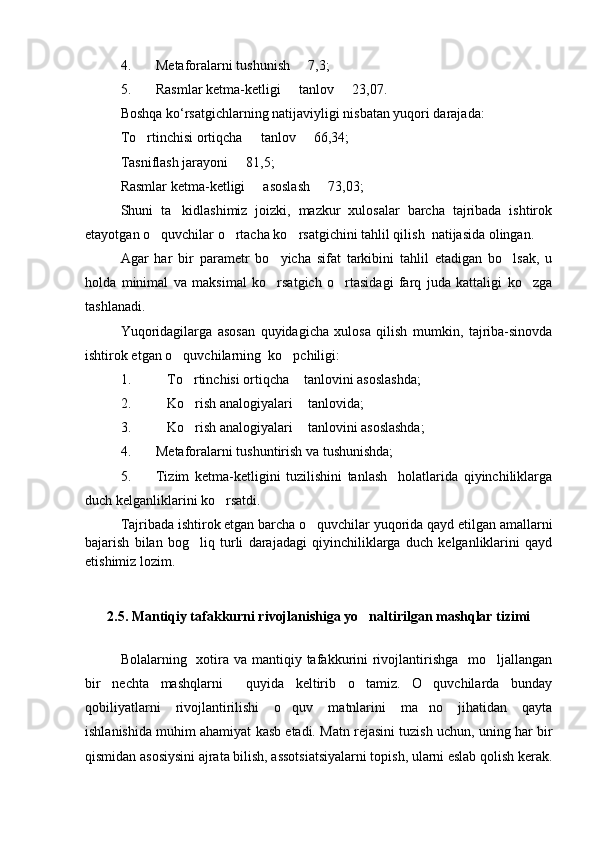 4. Metaforalarni tushunish   7,3;
5. Rasmlar ketma-ketligi   tanlov   23,07.
 
Boshqa ko ‘ rsatgichlarning natijaviyligi nisbatan yuqori darajada:
To rtinchisi ortiqcha   tanlov   66,34;	
  
Tasniflash jarayoni   81,5;	

Rasmlar ketma-ketligi   asoslash   73,03;	
 
Shuni   ta kidlashimiz   joizki,   mazkur   xulosalar   barcha   tajribada   ishtirok	

etayotgan o quvchilar o rtacha ko rsatgichini tahlil qilish  natijasida olingan.	
  
Agar   har   bir   parametr   bo yicha   sifat   tarkibini   tahlil   etadigan   bo lsak,   u	
 
holda   minimal   va   maksimal   ko rsatgich   o rtasidagi   farq   juda   kattaligi   ko zga
  
tashlanadi. 
Yuqoridagilarga   asosan   quyidagicha   xulosa   qilish   mumkin,   tajriba-sinovda
ishtirok etgan o quvchilarning  ko pchiligi:  	
 
1. To rtinchisi ortiqcha  tanlovini asoslashda;	
  
2. Ko rish analogiyalari  tanlovida;
  
3. Ko rish analogiyalari  tanlovini asoslashda;
  
4. Metaforalarni tushuntirish va tushunishda;
5. Tizim   ketma-ketligini   tuzilishini   tanlash     holatlarida   qiyinchiliklarga
duch kelganliklarini ko rsatdi.	

Tajribada ishtirok etgan barcha o quvchilar yuqorida qayd etilgan amallarni	

bajarish   bilan   bog liq   turli   darajadagi   qiyinchiliklarga   duch   kelganliklarini   qayd	

etishimiz lozim.
2.5. Mantiqiy tafakkurni rivojlanishiga yo naltirilgan mashqlar tizimi	

Bolalarning   xotira va  mantiqiy tafakkurini  rivojlantirishga   mo ljallangan	

bir   nechta   mashqlarni     quyida   keltirib   o tamiz.   O quvchilarda   bunday	
 
qobiliyatlarni   rivojlantirilishi   o quv   matnlarini   ma no   jihatidan   qayta	
 
ishlanishida muhim ahamiyat kasb etadi. Matn rejasini tuzish uchun, uning har bir
qismidan asosiysini ajrata bilish, assotsiatsiyalarni topish, ularni eslab qolish kerak. 