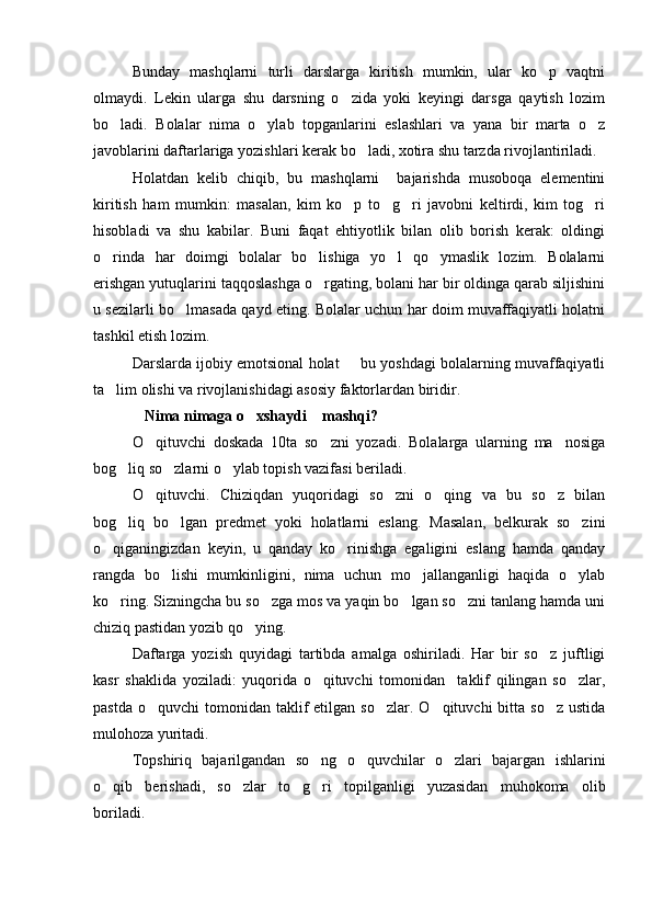 Bunday   mashqlarni   turli   darslarga   kiritish   mumkin,   ular   ko p   vaqtni
olmaydi.   Lekin   ularga   shu   darsning   o zida   yoki   keyingi   darsga   qaytish   lozim	

bo ladi.   Bolalar   nima   o ylab   topganlarini   eslashlari   va   yana   bir   marta   o z	
  
javoblarini daftarlariga yozishlari kerak bo ladi, xotira shu tarzda rivojlantiriladi. 	

Holatdan   kelib   chiqib,   bu   mashqlarni     bajarishda   musoboqa   elementini
kiritish   ham   mumkin:   masalan,   kim   ko p   to g ri   javobni   keltirdi,   kim   tog ri	
   
hisobladi   va   shu   kabilar.   Buni   faqat   ehtiyotlik   bilan   olib   borish   kerak:   oldingi
o rinda   har   doimgi   bolalar   bo lishiga   yo l   qo ymaslik   lozim.   Bolalarni	
   
erishgan yutuqlarini taqqoslashga o rgating, bolani har bir oldinga qarab siljishini	

u sezilarli bo lmasada qayd eting. Bolalar uchun har doim muvaffaqiyatli holatni	

tashkil etish lozim. 
Darslarda ijobiy emotsional holat   bu yoshdagi bolalarning muvaffaqiyatli	

ta lim olishi va rivojlanishidagi asosiy faktorlardan biridir.	

Nima nimaga o xshaydi  mashqi?	
  
O qituvchi   doskada   10ta   so zni   yozadi.   Bolalarga   ularning   ma nosiga	
  
bog liq so zlarni o ylab topish vazifasi beriladi.	
  
O qituvchi.   Chiziqdan   yuqoridagi   so zni   o qing   va   bu   so z   bilan	
   
bog liq   bo lgan   predmet   yoki   holatlarni   eslang.   Masalan,   belkurak   so zini	
  
o qiganingizdan   keyin,   u   qanday   ko rinishga   egaligini   eslang   hamda   qanday	
 
rangda   bo lishi   mumkinligini,   nima   uchun   mo jallanganligi   haqida   o ylab	
  
ko ring. Sizningcha bu so zga mos va yaqin bo lgan so zni tanlang hamda uni	
   
chiziq pastidan yozib qo ying. 	

Daftarga   yozish   quyidagi   tartibda   amalga   oshiriladi.   Har   bir   so z   juftligi	

kasr   shaklida   yoziladi:   yuqorida   o qituvchi   tomonidan     taklif   qilingan   so zlar,	
 
pastda  o quvchi   tomonidan  taklif  etilgan  so zlar. O qituvchi   bitta so z   ustida	
   
mulohoza yuritadi.
Topshiriq   bajarilgandan   so ng   o quvchilar   o zlari   bajargan   ishlarini	
  
o qib   berishadi,   so zlar   to g ri   topilganligi   yuzasidan   muhokoma   olib	
   
boriladi. 