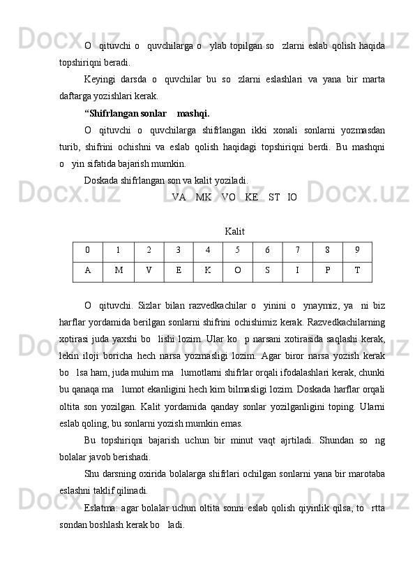 O qituvchi   o quvchilarga   o ylab   topilgan   so zlarni   eslab   qolish   haqida   
topshiriqni beradi.
Keyingi   darsda   o quvchilar   bu   so zlarni   eslashlari   va   yana   bir   marta	
 
daftarga yozishlari kerak.
“Shifrlangan sonlar  mashqi.	

O qituvchi   o quvchilarga   shifrlangan   ikki   xonali   sonlarni   yozmasdan	
 
turib,   shifrini   ochishni   va   eslab   qolish   haqidagi   topshiriqni   berdi.   Bu   mashqni
o yin sifatida bajarish mumkin.	

Doskada shifrlangan son va kalit yoziladi. 
VA    MK    VO    KE    ST   IO
Kalit
0 1 2 3 4 5 6 7 8 9
A M V E K O S I P T
O qituvchi.   Sizlar   bilan   razvedkachilar   o yinini   o ynaymiz,   ya ni   biz	
   
harflar yordamida berilgan sonlarni shifrini ochishimiz kerak. Razvedkachilarning
xotirasi  juda yaxshi  bo lishi  lozim. Ular  ko p narsani  xotirasida saqlashi  kerak,	
 
lekin   iloji   boricha   hech   narsa   yozmasligi   lozim.   Agar   biror   narsa   yozish   kerak
bo lsa ham, juda muhim ma lumotlarni shifrlar orqali ifodalashlari kerak, chunki	
 
bu qanaqa ma lumot ekanligini hech kim bilmasligi lozim. Doskada harflar orqali	

oltita   son   yozilgan.   Kalit   yordamida   qanday   sonlar   yozilganligini   toping.   Ularni
eslab qoling, bu sonlarni yozish mumkin emas.
Bu   topshiriqni   bajarish   uchun   bir   minut   vaqt   ajrtiladi.   Shundan   so ng	

bolalar javob berishadi. 
Shu darsning oxirida bolalarga shifrlari ochilgan sonlarni yana bir marotaba
eslashni taklif qilinadi. 
Eslatma:  agar   bolalar   uchun  oltita  sonni   eslab  qolish  qiyinlik qilsa,  to rtta

sondan boshlash kerak bo ladi. 	
 
