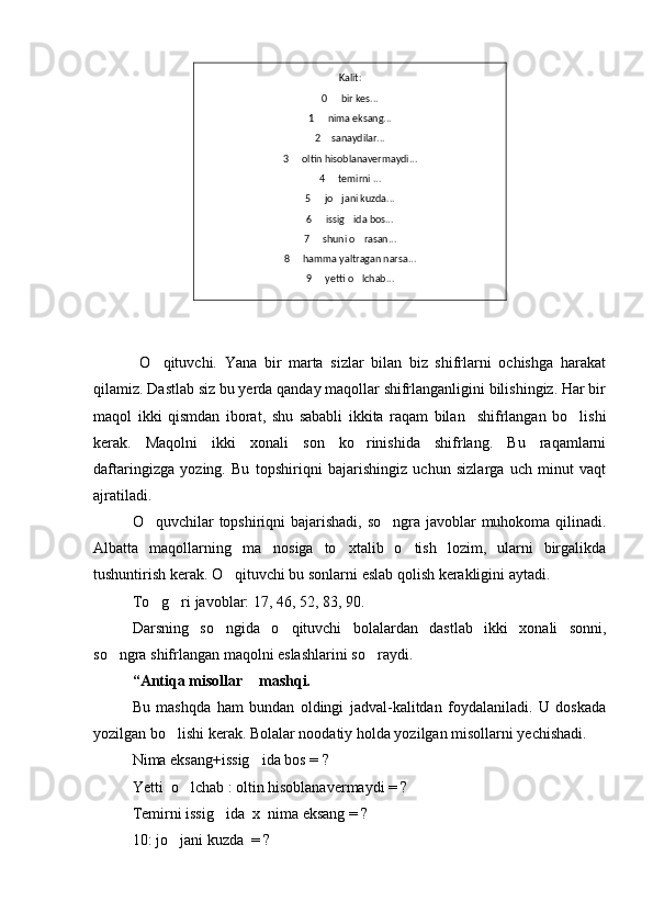 Kalit:
0   bir kes...
1   nima eksang...	

2  sanaydilar...

3   oltin hisoblanavermaydi...	

4   temirni ...	

5   jo jani kuzda...	
 
6   issig ida bos...
 
7   shuni o rasan...
 
8   hamma yaltragan narsa...	

9   yetti o lchab...	
 
  O qituvchi.   Yana   bir   marta   sizlar   bilan   biz   shifrlarni   ochishga   harakat	

qilamiz. Dastlab siz bu yerda qanday maqollar shifrlanganligini bilishingiz. Har bir
maqol   ikki   qismdan   iborat,   shu   sababli   ikkita   raqam   bilan     shifrlangan   bo lishi	

kerak.   Maqolni   ikki   xonali   son   ko rinishida   shifrlang.   Bu   raqamlarni	

daftaringizga   yozing.   Bu   topshiriqni   bajarishingiz   uchun   sizlarga   uch   minut   vaqt
ajratiladi. 
O quvchilar topshiriqni  bajarishadi, so ngra javoblar muhokoma qilinadi.	
 
Albatta   maqollarning   ma nosiga   to xtalib   o tish   lozim,   ularni   birgalikda	
  
tushuntirish kerak. O qituvchi bu sonlarni eslab qolish kerakligini aytadi.	

To g ri javoblar: 17, 46, 52, 83, 90. 	
 
Darsning   so ngida   o qituvchi   bolalardan   dastlab   ikki   xonali   sonni,	
 
so ngra shifrlangan maqolni eslashlarini so raydi.	
 
“Antiqa misollar  mashqi.	

Bu   mashqda   ham   bundan   oldingi   jadval-kalitdan   foydalaniladi.   U   doskada
yozilgan bo lishi kerak. Bolalar noodatiy holda yozilgan misollarni yechishadi.	

Nima eksang+issig ida bos = ?	

Yetti  o lchab : oltin hisoblanavermaydi = ?	

Temirni issig ida  x  nima eksang = ?	

10: jo jani kuzda  = ?	
 
