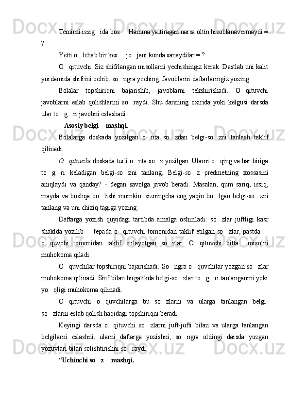 Temirni issig ida bos   Hamma yaltiragan narsa oltin hisoblanavermaydi = 
?
Yetti o lchab bir kes   jo jani kuzda sanaydilar = ?	
  
O qituvchi. Siz shifrlangan misollarni yechishingiz kerak. Dastlab uni kalit	

yordamida shifrini ochib, so ngra yeching. Javoblarni daftarlaringiz yozing.	

Bolalar   topshiriqni   bajarishib,   javoblarni   tekshirishadi.   O qituvchi	

javoblarni   eslab   qolishlarini   so raydi.   Shu   darsning   oxirida   yoki   kelgusi   darsda	

ular to g ri javobni eslashadi.	
 
Asosiy belgi  mashqi.
 
Bolalarga   doskada   yozilgan   o nta   so zdan   belgi-so zni   tanlash   taklif	
  
qilinadi.
O qituvchi.	
 doskada turli o nta so z yozilgan. Ularni o qing va har biriga	  
to g ri   keladigan   belgi-so zni   tanlang.   Belgi-so z   predmetning   xossasini	
   
aniqlaydi   va   qanday?   -   degan   savolga   javob   beradi.   Masalan,   qum   sariq,   issiq,
mayda va boshqa  bo lishi  mumkin. sizningcha  eng yaqin bo lgan belgi-so zni	
  
tanlang va uni chiziq tagiga yozing. 
Daftarga   yozish   quyidagi   tartibda   amalga   oshiriladi:   so zlar   juftligi   kasr	

shaklda   yozilib     tepada   o qituvchi   tomonidan   taklif   etilgan   so zlar,   pastda  	
   
o quvchi   tomonidan   taklif   etilayotgan   so zlar.   O qituvchi   bitta     misolni	
  
muhokoma qiladi.
O quvchilar topshiriqni bajarishadi. So ngra o quvchilar yozgan so zlar	
   
muhokoma qilinadi. Sinf bilan birgalikda belgi-so zlar to g ri tanlanganmi yoki	
  
yo qligi muhokoma qilinadi.	

O qituvchi   o quvchilarga   bu   so zlarni   va   ularga   tanlangan   belgi-	
  
so zlarni eslab qolish haqidagi topshiriqni beradi.	

Keyingi   darsda   o qituvchi   so zlarni   juft-jufti   bilan   va   ularga   tanlangan	
 
belgilarni   eslashni,   ularni   daftarga   yozishni,   so ngra   oldingi   darsda   yozgan	

yozuvlari bilan solishtirishni so raydi. 	

“Uchinchi so z  mashqi.	
  