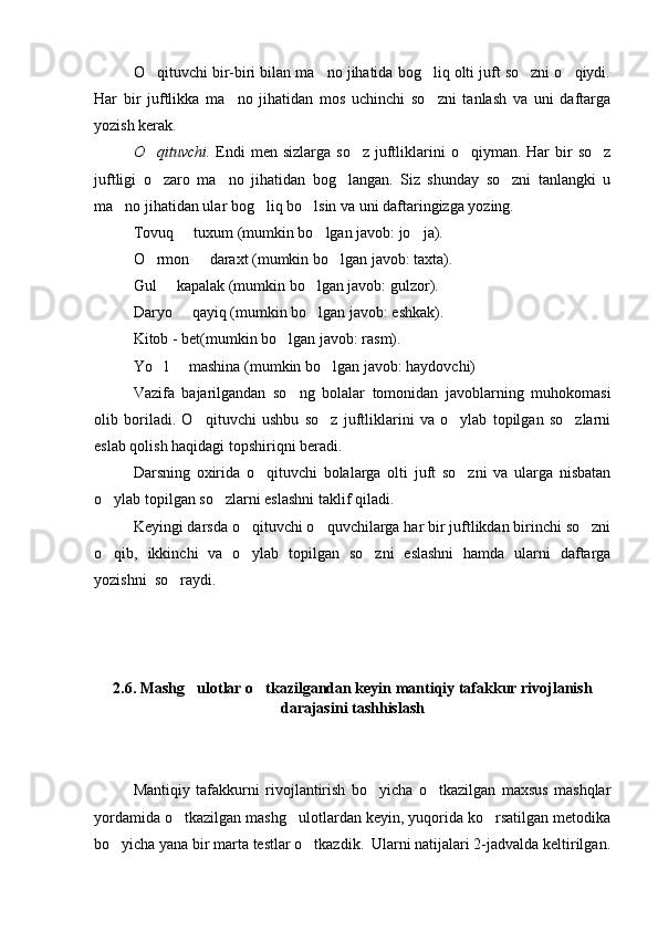 O qituvchi bir-biri bilan ma no jihatida bog liq olti juft so zni o qiydi.    
Har   bir   juftlikka   ma no   jihatidan   mos   uchinchi   so zni   tanlash   va   uni   daftarga	
 
yozish kerak.
O qituvchi.	
   Endi  men  sizlarga  so z  juftliklarini  o qiyman.  Har   bir   so z	  
juftligi   o zaro   ma no   jihatidan   bog langan.   Siz   shunday   so zni   tanlangki   u	
   
ma no jihatidan ular bog liq bo lsin va uni daftaringizga yozing. 	
  
Tovuq   tuxum (mumkin bo lgan javob: jo ja).	
  
O rmon   daraxt (mumkin bo lgan javob: taxta).	
  
Gul   kapalak (mumkin bo lgan javob: gulzor).	
 
Daryo   qayiq (mumkin bo lgan javob: eshkak).	
 
Kitob - bet(mumkin bo lgan javob: rasm).	

Yo l   mashina (mumkin bo lgan javob: haydovchi)	
  
Vazifa   bajarilgandan   so ng   bolalar   tomonidan   javoblarning   muhokomasi	

olib   boriladi.   O qituvchi   ushbu   so z   juftliklarini   va   o ylab   topilgan   so zlarni	
   
eslab qolish haqidagi topshiriqni beradi.
Darsning   oxirida   o qituvchi   bolalarga   olti   juft   so zni   va   ularga   nisbatan	
 
o ylab topilgan so zlarni eslashni taklif qiladi. 	
 
Keyingi darsda o qituvchi o quvchilarga har bir juftlikdan birinchi so zni	
  
o qib,   ikkinchi   va   o ylab   topilgan   so zni   eslashni   hamda   ularni   daftarga	
  
yozishni  so raydi.	

2.6. Mashg ulotlar o tkazilgandan keyin mantiqiy tafakkur rivojlanish	
 
darajasini tashhislash
Mantiqiy   tafakkurni   rivojlantirish   bo yicha   o tkazilgan   maxsus   mashqlar	
 
yordamida o tkazilgan mashg ulotlardan keyin, yuqorida ko rsatilgan metodika	
  
bo yicha yana bir marta testlar o tkazdik.  Ularni natijalari 2-jadvalda keltirilgan.	
  