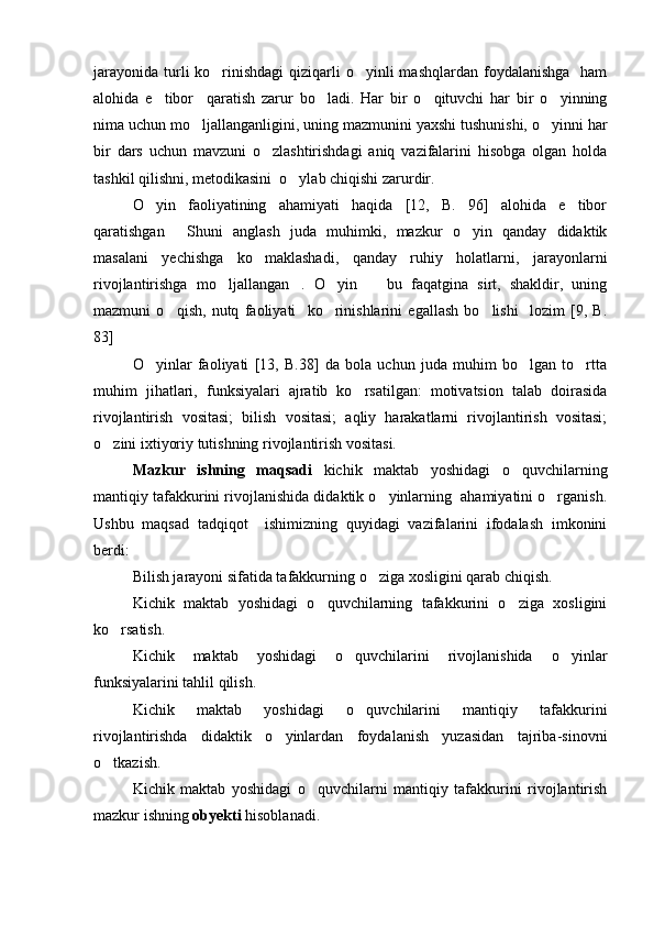 jarayonida  turli  ko rinishdagi  qiziqarli  o yinli  mashqlardan  foydalanishga    ham 
alohida   e tibor     qaratish   zarur   bo ladi.   Har   bir   o qituvchi   har   bir   o yinning	
   
nima uchun mo ljallanganligini, uning mazmunini yaxshi tushunishi, o yinni har	
 
bir   dars   uchun   mavzuni   o zlashtirishdagi   aniq   vazifalarini   hisobga   olgan   holda	

tashkil qilishni, metodikasini  o ylab chiqishi zarurdir.	

O yin   faoliyatining   ahamiyati   haqida   [12,   B.   96]   alohida   e tibor	
 
qaratishgan   Shuni   anglash   juda   muhimki,   mazkur   o yin   qanday   didaktik	
 
masalani   yechishga   ko maklashadi,   qanday   ruhiy   holatlarni,   jarayonlarni	

rivojlantirishga   mo ljallangan .   O yin     bu   faqatgina   sirt,   shakldir,   uning	
   
mazmuni   o qish,   nutq   faoliyati     ko rinishlarini   egallash   bo lishi     lozim   [9,   B.	
  
83]
O yinlar   faoliyati   [13,   B.38]   da   bola   uchun   juda   muhim   bo lgan   to rtta	
  
muhim   jihatlari,   funksiyalari   ajratib   ko rsatilgan:   motivatsion   talab   doirasida	

rivojlantirish   vositasi;   bilish   vositasi;   aqliy   harakatlarni   rivojlantirish   vositasi;
o zini ixtiyoriy tutishning rivojlantirish vositasi. 	

Mazkur   ishning   maqsadi   kichik   maktab   yoshidagi   o quvchilarning	

mantiqiy tafakkurini rivojlanishida didaktik o yinlarning  ahamiyatini o rganish.	
 
Ushbu   maqsad   tadqiqot     ishimizning   quyidagi   vazifalarini   ifodalash   imkonini
berdi:
Bilish jarayoni sifatida tafakkurning o ziga xosligini qarab chiqish.

Kichik   maktab   yoshidagi   o quvchilarning   tafakkurini   o ziga   xosligini	
 
ko rsatish.	

Kichik   maktab   yoshidagi   o quvchilarini   rivojlanishida   o yinlar	
 
funksiyalarini tahlil qilish.
Kichik   maktab   yoshidagi   o quvchilarini   mantiqiy   tafakkurini	

rivojlantirishda   didaktik   o yinlardan   foydalanish   yuzasidan   tajriba-sinovni	

o tkazish.	

Kichik   maktab   yoshidagi   o quvchilarni   mantiqiy   tafakkurini   rivojlantirish	

mazkur ishning  obyekti  hisoblanadi. 