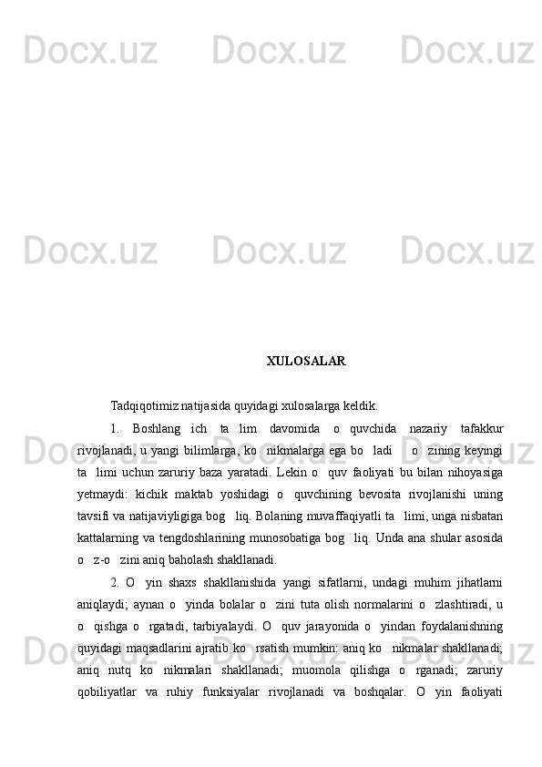 XULOSALAR
Tadqiqotimiz natijasida quyidagi xulosalarga keldik.
1.   Boshlang ich   ta lim   davomida   o quvchida   nazariy   tafakkur  
rivojlanadi, u yangi  bilimlarga, ko nikmalarga ega bo ladi    o zining keyingi	
   
ta limi   uchun   zaruriy   baza   yaratadi.   Lekin   o quv   faoliyati   bu   bilan   nihoyasiga	
 
yetmaydi:   kichik   maktab   yoshidagi   o quvchining   bevosita   rivojlanishi   uning	

tavsifi va natijaviyligiga bog liq. Bolaning muvaffaqiyatli ta limi, unga nisbatan	
 
kattalarning va tengdoshlarining munosobatiga bog liq. Unda ana  shular  asosida	

o z-o zini aniq baholash shakllanadi.	
 
2.   O yin   shaxs   shakllanishida   yangi   sifatlarni,   undagi   muhim   jihatlarni	

aniqlaydi;   aynan   o yinda   bolalar   o zini   tuta   olish   normalarini   o zlashtiradi,   u	
  
o qishga   o rgatadi,   tarbiyalaydi.   O quv   jarayonida   o yindan   foydalanishning	
   
quyidagi maqsadlarini ajratib ko rsatish mumkin: aniq ko nikmalar shakllanadi;	
 
aniq   nutq   ko nikmalari   shakllanadi;   muomola   qilishga   o rganadi;   zaruriy	
 
qobiliyatlar   va   ruhiy   funksiyalar   rivojlanadi   va   boshqalar.   O yin   faoliyati	
 
