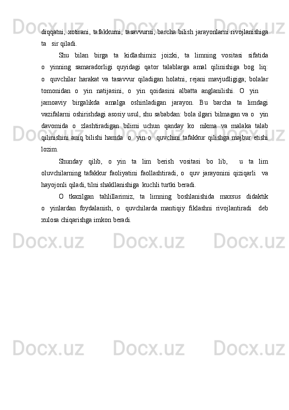 diqqatni,  xotirani,  tafakkurni,  tasavvurni,   barcha  bilish   jarayonlarni   rivojlanishiga
ta sir qiladi.
Shu   bilan   birga   ta kidlashimiz   joizki,   ta limning   vositasi   sifatida	
 
o yinning   samaradorligi   quyidagi   qator   talablarga   amal   qilinishiga   bog liq:	
 
o quvchilar   harakat   va   tasavvur   qiladigan   holatni,   rejani   mavjudligiga;   bolalar

tomonidan   o yin   natijasini,   o yin   qoidasini   albatta   anglanilishi.   O yin  	
   
jamoaviy   birgalikda   amalga   oshiriladigan   jarayon.   Bu   barcha   ta limdagi	

vazifalarni oshirishdagi  asosiy usul, shu sababdan:  bola ilgari bilmagan va o yin	

davomida   o zlashtiradigan   bilimi   uchun   qanday   ko nikma   va   malaka   talab	
 
qilinishini   aniq  bilishi  hamda    o yin  o quvchini  tafakkur   qilishga  majbur   etishi	
 
lozim.
Shunday   qilib,   o yin   ta lim   berish   vositasi   bo lib,     u   ta lim	
   
oluvchilarning   tafakkur   faoliyatini   faollashtiradi,   o quv   jarayonini   qiziqarli     va	

hayojonli qiladi, tilni shakllanishiga  kuchli turtki beradi.
O tkazilgan   tahlillarimiz,   ta limning   boshlanishida   maxsus   didaktik	
 
o yinlardan   foydalanish,   o quvchilarda   mantiqiy   fiklashni   rivojlantiradi     deb	
 
xulosa chiqarishga imkon beradi. 