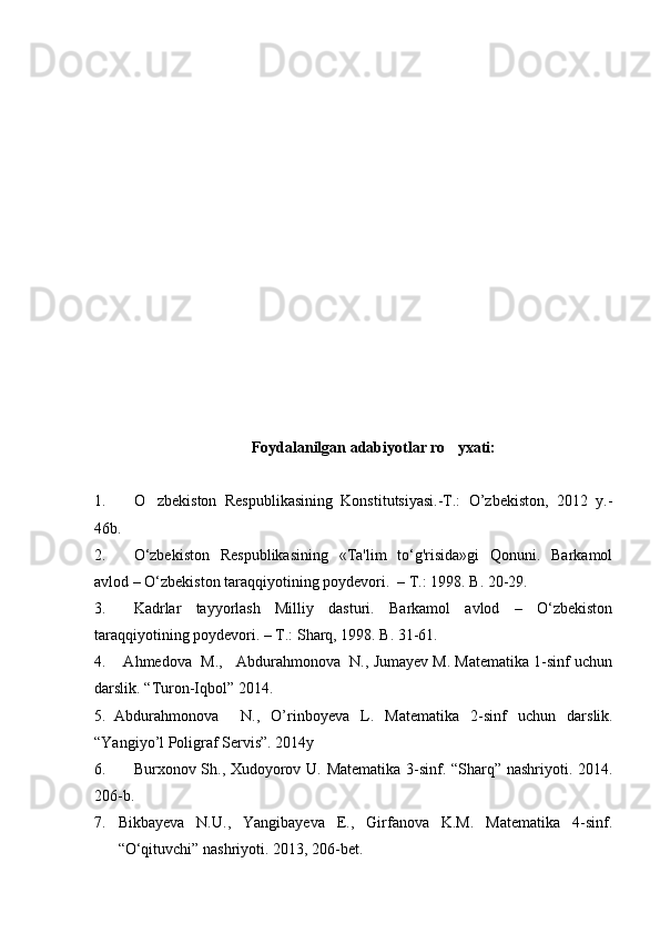 Foydalanilgan adabiyotlar ro yxati:
1. O zbekiston   Respublikasining   Konstitutsiyasi.-T.:   O’zbekiston,   2012   y.-	

46b. 
2. O‘zbekiston   Respublikasining   «Ta'lim   to‘g'risida»gi   Qonuni.   Barkamol
avlod – O‘zbekiston taraqqiyotining poydevori.  – T.: 1998. B. 20-29.
3. Kadrlar   tayyorlash   Мilliy   dasturi.   Barkamol   avlod   –   O‘zbekiston
taraqqiyotining poydevori. – T.: Sharq, 1998. B. 31-61.
4.    Ahmedova  M.,   Abdurahmonova  N., Jumayev M. Matematika 1-sinf uchun
darslik. “ Turon - Iqbol ”  2014.
5. Abdurahmonova     N.,   O’rinboyeva   L.   Matematika   2 -sinf   uchun   darslik.
“ Yangiyo’l Poligraf Servis ”. 2014у
6. Burxonov Sh., Xudoyorov U. Matematika 3-sinf. “Sharq” nashriyoti. 2014.
206-b.
7. Bikbayeva   N.U.,   Yangibayeva   E.,   Girfanova   K.M.   Matematika   4-sinf.
“O‘qituvchi” nashriyoti. 2013, 206-bet. 