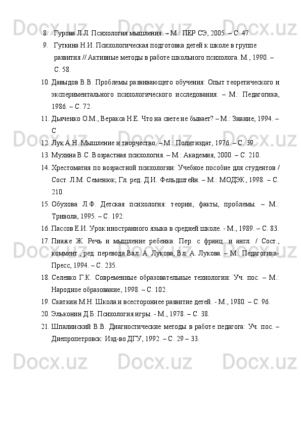 8. Гурова Л.Л. Психология мышления. – М.: ПЕР СЭ, 2005. – С. 47.
9. Гуткина Н.И. Психологическая подготовка детей к школе в группе 
развития // Активные методы в работе школьного психолога. М., 1990. – 
С. 58.
10. Давыдов В.В. Проблемы развивающего обучения: Опыт теоретического и
экспериментального   психологического   исследования.   –   М.:   Педагогика,
1986. – С. 72.
11. Дьяченко О.М., Веракса Н.Е. Что на свете не бывает? – М.: Знание, 1994. –
С
12. Лук А.Н. Мышление и творчество. – М.: Политиздат, 1976. – С. 39.
13. Мухина В.С. Возрастная психология. – М.: Академия, 2000. – С. 210.
14. Хрестоматия по возрастной психологии: Учебное пособие для студентов /
Сост. Л.М. Семенюк; Гл. ред. Д.И. Фельдштейн. – М.: МОДЭК, 1998. – С.
210.
15. Обухова   Л.Ф.   Детская   психология:   теории,   факты,   проблемы.   –   М.:
Тривола, 1995. – С. 192.
16. Пассов Е.И. Урок иностранного языка в средней школе. - М., 1989. – С. 83.
17. Пиаже   Ж.   Речь   и   мышление   ребенка:   Пер.   с   франц.   и   англ.   /   Сост.,
коммент., ред. перевода Вал. А. Лукова, Вл. А. Лукова. – М.: Педагогика-
Пресс, 1994. – С. 235.
18. Селевко   Г.К.   Современные   образовательные   технологии:   Уч.   пос.   –   М.:
Народное образование, 1998. – С. 102.
19. Скаткин М.Н. Школа и всестороннее развитие детей. - М., 1980. – С. 96.
20. Эльконин Д.Б. Психология игры. - М., 1978. – С. 38.
21. Шпалинский  В.В.   Диагностические   методы   в  работе   педагога:   Уч.   пос.  –
Днепропетровск: Изд-во ДГУ, 1992. – С. 29 – 33. 