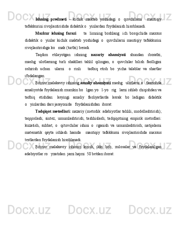 Ishning   predmeti   -   kichik   maktab   yoshidagi   o quvchilarni     mantiqiy
tafakkurini rivojlantirishda didaktik o yinlardan foydalanish hisoblanadi. 	

Mazkur   ishning   farazi     ta limning   boshlang ich   bosqichida   maxsus	
  
didaktik   o yinlar   kichik   maktab   yoshidagi   o quvchilarni   mantiqiy   tafakkurini	
 
rivojlantirishga ko mak (turtki) beradi. 	

Taqdim   etilayotgan   ishning   nazariy   ahamiyati   shundan   iboratki,
mashg ulotlarning   turli   shakllari   tahlil   qilingan,   o quvchilar   bilish   faolligini	
 
oshirish   uchun     ularni     o rinli       tadbiq   etish   bo yicha   talablar   va   shartlar	
 
ifodalangan. 
Bitiruv malakaviy ishining  amaliy ahamiyati  mashg ulotlarni o tkazishda	
 
amaliyotda foydalanish mumkin bo lgan yo l-yo rig larni ishlab chiqishdan va	
   
tadbiq   etishdan:   keyingi   amaliy   faoliyatlarda   kerak   bo ladigan   didaktik	

o yinlardan dars jarayonida   foydalanishdan  iborat. 	

Tadqiqot metodlari:  nazariy (metodik  adabiyotlar tahlili, modellashtirish);
taqqoslash;   sintez;   umumlashtirish;   tashhislash;   tadqiqotning   empirik   metodlari:
kuzatish,   suhbat,   o qituvchilar   ishini   o rganish   va   umumlashtirish;   natijalarni	
 
matematik   qayta   ishlash   hamda     mantiqiy   tafakkurni   rivojlantirishda   maxsus
testlardan foydalanish hisoblanadi.
Bitiruv   malakaviy   ishimiz   kirish,   ikki   bob,   xulosalar   va   foydalanilgan
adabiyotlar ro yxatidan  jami hajmi  50 betdan iborat.	
 