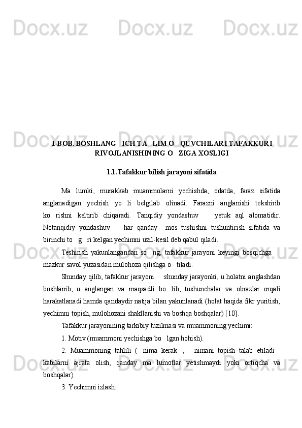 1-BOB. BOSHLANG ICH TA LIM O QUVCHILARI TAFAKKURI  
RIVOJLANISHINING O ZIGA XOSLIGI	

1.1.Tafakkur bilish jarayoni sifatida
Ma lumki,   murakkab   muammolarni   yechishda,   odatda,   faraz   sifatida	

anglanadigan   yechish   yo li   belgilab   olinadi.   Farazni   anglanishi   tekshirib	

ko rishni   keltirib   chiqaradi.   Tanqidiy   yondashuv     yetuk   aql   alomatidir.	
 
Notanqidiy   yondashuv     har   qanday     mos   tushishni   tushuntirish   sifatida   va	

birinchi to g ri kelgan yechimni uzil-kesil deb qabul qiladi.	
 
Teshirish   yakunlangandan   so ng,   tafakkur   jarayoni   keyingi   bosqichga  	
 
mazkur savol yuzasidan mulohoza qilishga o tiladi.	

Shunday qilib, tafakkur jarayoni   shunday jarayonki, u holatni anglashdan	

boshlanib,   u   anglangan   va   maqsadli   bo lib,   tushunchalar   va   obrazlar   orqali	

harakatlanadi hamda qandaydir natija bilan yakunlanadi (holat haqida fikr yuritish,
yechimni topish, mulohozani shakllanishi va boshqa boshqalar) [10].
Tafakkur jarayonining tarkibiy tuzilmasi va muammoning yechimi: 
1. Motiv (muammoni yechishga bo lgan hohish). 

2.   Muammoning   tahlili   ( nima   kerak ,   nimani   topish   talab   etiladi	
   
kabilarni   ajrata   olish,   qanday   ma lumotlar   yetishmaydi   yoki   ortiqcha   va	

boshqalar). 
3. Yechimni izlash:  