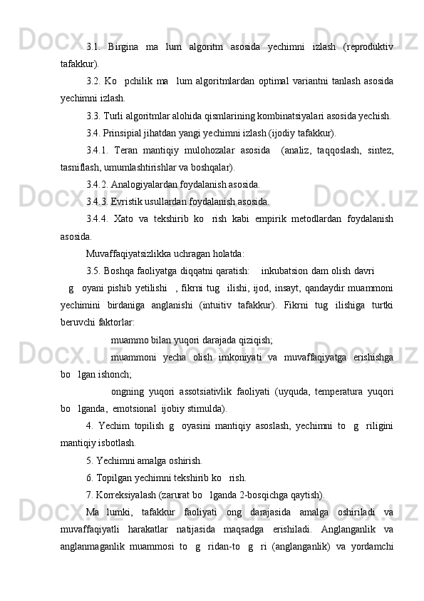 3.1.   Birgina   ma lum   algoritm   asosida   yechimni   izlash   (reproduktiv
tafakkur). 
3.2.   Ko pchilik   ma lum   algoritmlardan   optimal   variantni   tanlash   asosida	
 
yechimni izlash.
3.3. Turli algoritmlar alohida qismlarining kombinatsiyalari asosida yechish.
3.4. Prinsipial jihatdan yangi yechimni izlash (ijodiy tafakkur). 
3.4.1.   Teran   mantiqiy   mulohozalar   asosida     (analiz,   taqqoslash,   sintez,
tasniflash, umumlashtirishlar va boshqalar). 
3.4.2. Analogiyalardan foydalanish asosida. 
3.4.3. Evristik usullardan foydalanish asosida. 
3.4.4.   Xato   va   tekshirib   ko rish   kabi   empirik   metodlardan   foydalanish	

asosida.
Muvaffaqiyatsizlikka uchragan holatda:
3.5. Boshqa faoliyatga diqqatni qaratish:  inkubatsion dam olish davri  	
  
g oyani  pishib yetilishi , fikrni  tug ilishi,  ijod, insayt,  qandaydir  muammoni	
   
yechimini   birdaniga   anglanishi   (intuitiv   tafakkur).   Fikrni   tug ilishiga   turtki	

beruvchi faktorlar: 
 muammo bilan yuqori darajada qiziqish; 
 muammoni   yecha   olish   imkoniyati   va   muvaffaqiyatga   erishishga
bo lgan ishonch; 	

 ongning   yuqori   assotsiativlik   faoliyati   (uyquda,   temperatura   yuqori
bo lganda,  emotsional  ijobiy stimulda). 

4.   Yechim   topilish   g oyasini   mantiqiy   asoslash,   yechimni   to g riligini	
  
mantiqiy isbotlash. 
5. Yechimni amalga oshirish. 
6. Topilgan yechimni tekshirib ko rish. 	

7. Korreksiyalash (zarurat bo lganda 2-bosqichga qaytish).	

Ma lumki,   tafakkur   faoliyati   ong   darajasida   amalga   oshiriladi   va	

muvaffaqiyatli   harakatlar   natijasida   maqsadga   erishiladi.   Anglanganlik   va
anglanmaganlik   muammosi   to g ridan-to g ri   (anglanganlik)   va   yordamchi	
    