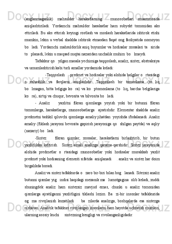 (anglanmaganlik)   mahsuldor   harakatlarning     munosobatlari   muammosida
aniqlashtiriladi.   Yordamchi   mahsuldor   harakatlar   ham   subyekt   tomonidan   aks
ettiriladi.   Bu   aks   ettirish   keyingi   rostlash   va   moslash   harakatlarida   ishtirok   etishi
mumkin, lekin u verbal shaklda ishtirok etmasdan faqat ong faoliyatida nomoyon
bo ladi. Yordamchi mahsuldorlik aniq buyumlar va hodisalar xossalari ta sirida 
to planadi, lekin u maqsad nuqtai nazaridan unchalik muhim  bo lmaydi.
 
Tafakkur qo yilgan masala yechimiga taqqoslash, analiz, sintez, abstraksiya	

va umumlashtirish kabi turli amallar yordamida keladi:
-Taqqoslash   predmet va hodisalar yoki alohida belgilar o rtasidagi	
 
o xshashlik   va   farqlarni   aniqlashdir.   Taqqoslash   bir   tomonlama   (to liq	
 
bo lmagan,  bitta   belgiga   ko ra)   va   ko ptomonlama   (to liq,  barcha   belgilariga
   
ko ra), sirtqi va chuqur, bevosita va bilvosita bo ladi.
 
-   Analiz     yaxlitni   fikran   qismlarga   yoyish   yoki   bir   butunni   fikran	

tomonlarga,   harakatlarga,   munosobatlarga     ajratishdir.   Elementar   shaklda   analiz
predmetni tashkil qiluvchi qismlarga amaliy jihatdan  yoyishda ifodalanadi. Analiz
amaliy (fiklash jarayoni bevosita gapirish jarayoniga qo shilgan paytda) va aqliy	

(nazariy) bo ladi.	

-Sintez     fikran   qismlar,   xossalar,   harakatlarni   birlashtirib,   bir   butun	

yaxlitlikka   keltirish.     Sintez   amali   analizga   qarama-qarshidir.   Sintez   jarayonida
alohida   predmetlar   o rtasidagi   munosobatlar   yoki   hodisalar   murakkab   yaxlit	

predmet yoki hodisaning elementi sifatida  aniqlanadi . analiz va sintez har doim
birgalikda boradi. 
Analiz va sintez tafakkurda o zaro bir-biri bilan bog lanadi. Sitezsiz analiz	
 
butunni qismlar yig indisi haqidagi mexanik ma lumotgagina  olib keladi, xuddi	
 
shuningdek   analiz   ham   sintezsiz   mavjud   emas,   chunki   u   analiz   tomonidan
qismlarga   ajratilganni   yaxlitligini   tiklashi   lozim.   Ba zi-bir   insonlar   tafakkurida	

og ma   rivojlanish   kuzatiladi     ba zilarda   analizga,   boshqalarda   esa   sintezga	
  
nisbatan. Analitik tafakkuri rivojlangan insonlarni ham hayotda uchratish mumkin,
ularning asosiy kuchi   sintezning kengligi va rivolanganligidadir.	
 