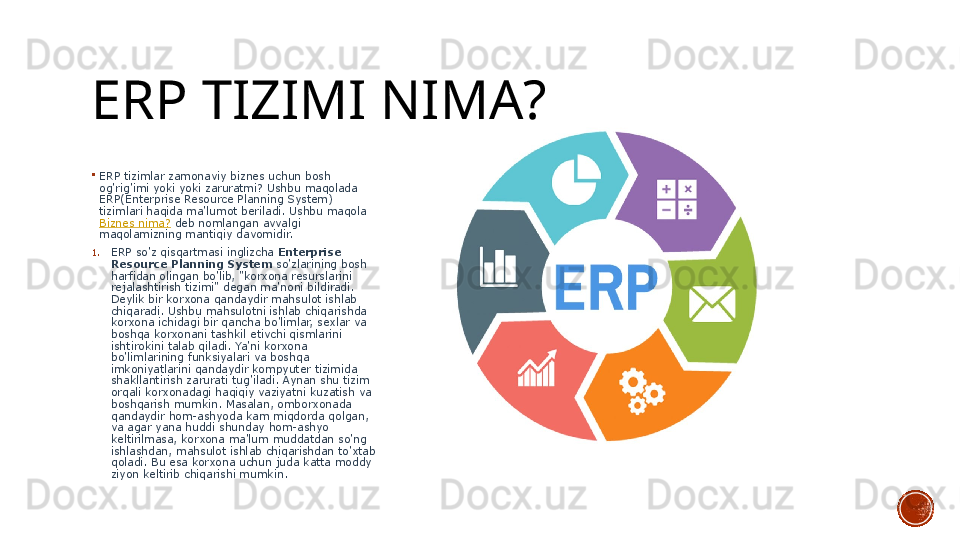 ERP TIZIMI NIMA?

ERP tizimlar zamonaviy biznes uchun bosh 
og'rig'imi yoki yoki zaruratmi? Ushbu maqolada 
ERP(Enterprise Resource Planning System) 
tizimlari haqida ma'lumot beriladi. Ushbu maqola 
Biznes nima?  	
deb nomlangan avvalgi 
maqolamizning mantiqiy davomidir.
1. ERP so'z qisqartmasi inglizcha	
  Enterprise 
Resource Planning System  
so'zlarining bosh 
harfidan olingan bo'lib, "korxona resurslarini 
rejalashtirish tizimi" degan ma'noni bildiradi. 
Deylik bir korxona qandaydir mahsulot ishlab 
chiqaradi. Ushbu mahsulotni ishlab chiqarishda 
korxona ichidagi bir qancha bo'limlar, sexlar va 
boshqa korxonani tashkil etivchi qismlarini 
ishtirokini talab qiladi. Ya'ni korxona 
bo'limlarining funksiyalari va boshqa 
imkoniyatlarini qandaydir kompyuter tizimida 
shakllantirish zarurati tug'iladi. Aynan shu tizim 
orqali korxonadagi haqiqiy vaziyatni kuzatish va 
boshqarish mumkin. Masalan, omborxonada 
qandaydir hom-ashyoda kam miqdorda qolgan, 
va agar yana huddi shunday hom-ashyo 
keltirilmasa, korxona ma'lum muddatdan so'ng 
ishlashdan, mahsulot ishlab chiqarishdan to'xtab 
qoladi. Bu esa korxona uchun juda katta moddy 
ziyon keltirib chiqarishi mumkin.	
  