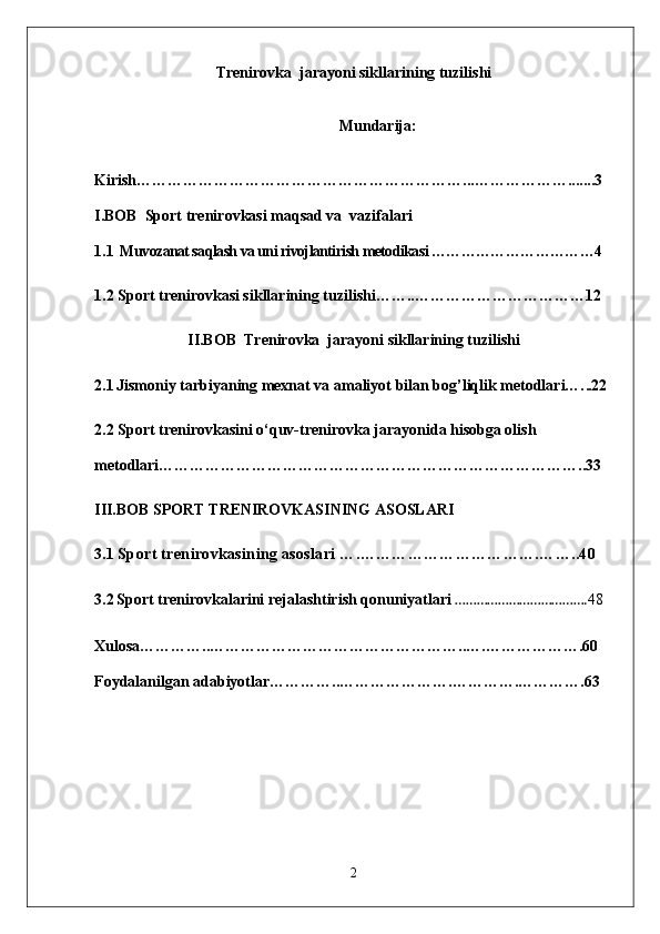 Trenirovka  jarayoni sikllarining tuzilishi
Mundarija:
Kirish………………………………………………………...……………….......3
I.BOB   Sport trenirovkasi maqsad va  vazifalari
1.1   Muvozanat saqlash va uni rivojlantirish metodikasi ……………………………4
1.2 Sport trenirovkasi sikllarining tuzilishi……..……………………………12
II.BOB   Trenirovka  jarayoni sikllarining tuzilishi
2.1   Jismoniy tarbiyaning mexnat va amaliyot bilan bog’liqlik metodlari…. ..22
2.2  Sport trenirovkasini o‘quv-trenirovka jarayonida hisobga olish 
metodlari………………………………………………………………………..33
III.BOB  SPORT TRENIROVKASINING ASOSLARI
3.1  Sport trenirovkasining asoslari ….…………………………….……..40
3.2   Sport trenirovkalarini rejalashtirish qonuniyatlari  ………………………………. 48
Xulosa…………..…………………………………………..….……………….60
Foydalanilgan adabiyotlar…………..………………….………….………….63
2 
