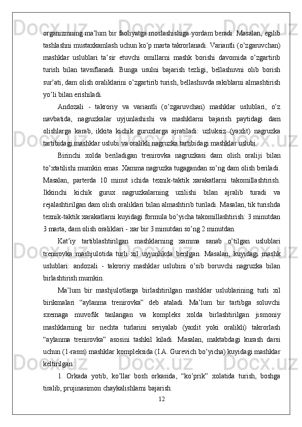 organizmning ma’lum bir faoliyatga moslashishiga yordam beradi. Masalan, egilib
tashlashni mustaxkamlash uchun ko’p marta takrorlanadi. Variantli (o’zgaruvchan)
mashklar   uslublari   ta’sir   etuvchi   omillarni   mashk   borishi   davomida   o’zgartirib
turish   bilan   tavsiflanadi.   Bunga   usulni   bajarish   tezligi,   bellashuvni   olib   borish
sur’ati, dam olish oraliklarini o’zgartirib turish, bellashuvda rakiblarni almashtirish
yo’li bilan erishiladi.
Andozali   -   takroriy   va   variantli   (o’zgaruvchan)   mashklar   uslublari,   o’z
navbatida,   nagruzkalar   uy ј unlashishi   va   mashklarni   bajarish   paytidagi   dam
olishlarga   karab,   ikkita   kichik   guruxlarga   ajratiladi:   uzluksiz   (yaxlit)   nagruzka
tartibidagi mashklar uslubi va oralikli nagruzka tartibidagi mashklar uslubi.
Birinchi   xolda   beriladigan   trenirovka   nagruzkasi   dam   olish   orali ј i   bilan
to’xtatilishi mumkin emas. Xamma nagruzka tugagandan so’ng dam olish beriladi.
Masalan,   parterda   10   minut   ichida   texnik-taktik   xarakatlarni   takomillashtirish.
Ikkinchi   kichik   gurux   nagruzkalarning   uzilishi   bilan   ajralib   turadi   va
rejalashtirilgan dam olish oraliklari bilan almashtirib turiladi. Masalan, tik turishda
texnik-taktik xarakatlarni kuyidagi formula bo’yicha takomillashtirish: 3 minutdan
3 marta, dam olish oraliklari - xar bir 3 minutdan so’ng 2 minutdan.
Kat’iy   tartiblashtirilgan   mashklarning   xamma   sanab   o’tilgan   uslublari
trenirovka   mash ј ulotida   turli   xil   uy ј unlikda   berilgan.   Masalan,   kuyidagi   mashk
uslublari:   andozali   -   takroriy   mashklar   uslubini   o’sib   boruvchi   nagruzka   bilan
birlashtirish mumkin.
Ma’lum   bir   mash ј ulotlarga   birlashtirilgan   mashklar   uslublarining   turli   xil
birikmalari   “aylanma   trenirovka”   deb   ataladi.   Ma’lum   bir   tartibga   soluvchi
sxemaga   muvofik   tanlangan   va   kompleks   xolda   birlashtirilgan   jismoniy
mashklarning   bir   nechta   turlarini   seriyalab   (yaxlit   yoki   oralikli)   takrorlash
“aylanma   trenirovka”   asosini   tashkil   kiladi.   Masalan,   maktabdagi   kurash   darsi
uchun (1-rasm) mashklar kompleksida (I.A. Gurevich bo’yicha) kuyidagi mashklar
keltirilgan:
1.   Orkada   yotib,   ko’llar   bosh   orkasida,   “ko’prik”   xolatida   turish,   boshga
tiralib, prujinasimon chaykalishlarni bajarish.
12 