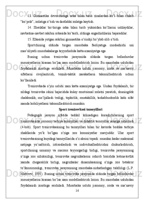 13.   Gimnastika   devorchasiga   orka   bilan   turib   zinalardan   ko’l   bilan   chikib
“ko’prik”, xolatiga o’tish va dastlabki xolatga kaytish.
14.   Sheriklar   bir-biriga   orka   bilan   turib   yukoridan   ko’llarini   ushlaydilar,
navbatma-navbat rakibni orkasida ko’tarib, oldinga engashishlarini bajaradilar.
15. Elkasida yotgan rakibni gimnastika o’rindi ј i bo’ylab olib o’tish.
Sportchining   oldinda   turgan   musobaka   faoliyatiga   moslashishi   uni
mas’uliyatli musobakalarga tayyorlashda katta axamiyatga ega. 
Buning   uchun   trenirovka   jarayonida   oldinda   turgan   bellashuvlar
xususiyatlarini kisman bo’lsa xam modellashtirish lozim. Bu musobaka uslubidan
foydalanish   xisobiga   erishiladi.   Musobaka   uslubi   jismoniy,   iroda   va   ma’naviy
sifatlarni   rivojlantirish,   texnik-taktik   xarakatlarni   takomillashtirish   uchun
ko’llaniladi. 
Trenirovkada  o’yin  uslubi   xam   katta  axamiyatga  ega.   Undan  foydalanib,  bir
xildagi trenirovka ishini  bajarishda kulay emotsional  xolatni  yaratish, shuningdek
chakkonlik,   mo’ljallash   tezligi,   topkirlik,   mustakillik,   tashabbuskorlik   kabi   sifat
xamda kobiliyatlarni takomillashtirish mumkin. 
Sport trenirovkasi tamoyillari
Pedagogik   jarayon   sifatida   tashkil   kilinadigan   kurashchilarning   sport
trenirovkasida jismoniy tarbiya tamoyillari va didaktik tamoyillar amalga oshiriladi
(4-bob).   Sport   trenirovkasining   bu   tamoyillari   bilan   bir   katorda   boshka   tarbiya
shakllarida   yo’k   bo’lgan   o’ziga   xos   konuniyatlar   mavjuddir.   Ular   sport
trenirovkasining kuyidagi tamoyillarida o’z aksini topadi: mumkin kadar maksimal
natijaga   yo’naltirish,   ixtisoslashish   va   individuallashtirishni   chukurlashtirish,
sportchining   umumiy   va   maxsus   tayyorgarligi   birligi,   trenirovka   jarayonining
o’ziga   xos   uzluksizligi,   trenirovka   nagruzkalarini   oshirib   borishda   ketma-ketlik
xamda   chegaralilik   birligi,   nagruzkalar   dinamikasining   o’ziga   xos   betakror
to’lkinsimonligi,   trenirovka   jarayonining   musobaka-nisbatlashgan   tsiklliligi   (L.P.
Matveev,   1991).   Buning   uchun   trenirovka   jarayonida   oldinda   turgan   bellashuvlar
xususiyatlarini kisman bo’lsa xam modellashtirish lozim. Bu musobaka uslubidan
foydalanish   xisobiga   erishiladi.   Musobaka   uslubi   jismoniy,   iroda   va   ma’naviy
14 