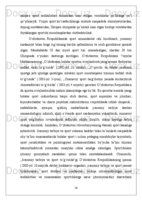 xalqaro   sport   tashkilotlari   tomonidan   man   etilgan   vositalarni   qo llashga   yo lʻ ʻ
qo yilmaydi. Yuqori sport ko rsatkichlariga erishish maqsadida stimulyatorlardan,	
ʻ ʻ
doping moddalaridan, Xalqaro olimpiada qo mitasi man etgan boshqa vositalardan	
ʻ
foydalangan sportchi musobaqalardan chetlashtiriladi.
O zbekiston   Respublikasida   sport   umumdavlat   ishi   hisoblanib,   jismoniy	
ʻ
madaniyat bilan birga Ag olining barcha qatlamlarini va yosh guruhlarini qamrab	
ʻ
olgan.   Mamlakatda   50   dan   ziyod   sport   turi   ommalashgan,   ulardan   30   turi
Olimpiada   o yinlari   dasturiga   kiritilgan.   O zbekiston   Respublikasi   Vazirlar	
ʻ ʻ
Mahkamasining „O zbekiston bolalar sportini rivojlantirish jamg armasi faoliyatini	
ʻ ʻ
tashkil   etish   to g risida“   (2002-yil   31   oktabr),   „O quvchi   va   talaba   yoshlarni	
ʻ ʻ ʻ
sportga   jalb   qilishga   qaratilgan   uzluksiz   sport   musobaqalari   tizimini   tashkil   etish
to g risida“   (2003-yil   3-iyun),   „Ommaviy   sport   targ ibotini   yanada   kuchaytirish	
ʻ ʻ ʻ
choratadbirlari to g risida“ (2003-yil 4 noyabr) qarorlari O zbekiston Respublikasi	
ʻ ʻ ʻ
da sportni rivojlantirishda muhim ahamiyatga ega bo ldi. Bu qarorlar asosida yangi	
ʻ
bolalar   sport   inshootlarini   barpo   etish   dasturi,   sport   anjomlari   va   jihozlari,
kiyimkechaklar   va   charm   poyabzal   mahsulotlarini   respublikada   ishlab   chiqarish.,
maktablarda,   ayniqsa,   qishloq   maktablarida   jismoniy   tarbiya   darslari
samaradorligini oshirish, aholi o rtasida sport madaniyatini yuksaltirish, ommaviy	
ʻ
sport   targ ibotini   rivojlantirish   tadbirlari   ishlab   chiqilib,   ularni   hayotga   tatbiq	
ʻ
etishga kirishildi. Jumladan, O zbekiston televideniyesining 4kanali sport kanaliga	
ʻ
aylantirildi. Jismoniy tarbiya va sport sohasini kadrlar bilan ta minlash maqsadida	
ʼ
oliy  ta lim  muassasalarida   bolalar  sport  i  uchun   pedagog  murabbiylar  tayyorlash,	
ʼ
sport   jurnalistikasi   va   psixologiyasi   mutaxassisliklari   bo yicha   ta lim   tizimini	
ʻ ʼ
takomillashtirish   yuzasidan   muayyan   ishlar   amalga   oshirilgan.   Sportchilarni
ijtimoiy   qimoyalash   masalalari   qonun   bilan   mustahkamlanadi.   Chunonchi,
„Jismoniy   tarbiya   va   sport   to g risida“gi   O zbekiston   Respublikasining   qonuni	
ʻ ʻ ʻ
(2000-yil 26-may)da davlat boshkaruv organlari, jismoniy tarbiya va sport jamoat
birlashmalari,   sport   klublari   va   markazlari,   boshqa   ixtisoslashtirilgan   sport
tashkilotlari   va   muassasalari   sportchilarga   zarur   ijtimoiymaishiy   sharoitlarni
16 