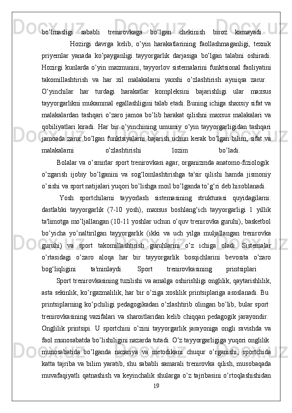 bo’lmasligi   sababli   trenirovkaga   bo’lgan   chekinish   biroz   kamayadi.  
                Hozirgi   davrga   kelib,   o’yin   harakatlarining   faollashmaganligi,   texnik
priyemlar   yanada   ko’payganligi   tayyorgarlik   darjasiga   bo’lgan   talabni   oshiradi.
Hozirgi  kunlarda o’yin mazmunini, tayyorlov sistemalarini  funktsional  faoliyatini
takomillashtirish   va   har   xil   malakalarni   yaxshi   o’zlashtirish   ayniqsa   zarur.  
O‘yinchilar   har   turdagi   harakatlar   kompleksini   bajarishligi   ular   maxsus
tayyorgarlikni mukammal egallashligini talab etadi. Buning ichiga shaxsiy sifat va
malakalardan   tashqari   o’zaro   jamoa   bo’lib   harakat   qilishni   maxsus   malakalari   va
qobiliyatlari   kiradi.   Har   bir   o’yinchining   umumiy   o’yin   tayyorgarligidan   tashqari
jamoada zarur bo’lgan funktsiyalarni bajarish uchun kerak bo’lgan bilim, sifat va
malakalarni   o’zlashtirishi   lozim   bo’ladi.  
             Bolalar va o’smirlar sport trenirovkasi agar, organizmda anatomo-fiziologik  
o’zgarish   ijobiy   bo’lganini   va   sog‘lomlashtirishga   ta'sir   qilishi   hamda   jismoniy
o’sishi va sport natijalari yuqori bo’lishga moil bo’lganda to’g‘ri deb hisoblanadi.
Yosh   sportchilarni   tayyorlash   sistemasining   strukturasi   quyidagilarni:
dastlabki   tayyorgarlik   (7-10   yosh),   maxsus   boshlang‘ich   tayyorgarligi   1   yillik
ta'limotga mo’ljallangan (10-11 yoshlar uchun o’quv trenirovka guruhi), basketbol
bo’yicha   yo’naltirilgan   tayyorgarlik   (ikki   va   uch   yilga   muljallangan   trenirovka
guruhi)   va   sport   takomillashtirish   guruhlarini   o’z   ichiga   oladi.   Sistemalar
o’rtasidagi   o’zaro   aloqa   har   bir   tayyorgarlik   bosqichlarini   bevosita   o’zaro
bog‘liqligini   ta'minlaydi.   Sport   trenirovkasining   printsiplari  
          Sport trenirovkasining tuzilishi va amalga oshirishligi onglilik, qaytarishlilik,
asta  sekinlik, ko’rgazmalilik, har  bir  o’ziga xoslilik printsiplariga asoslanadi.  Bu  
printsiplarning  ko’pchiligi   pedagogikadan  o’zlashtirib  olingan bo’lib, bular  sport  
trenirovkasining   vazifalari   va   sharoitlaridan   kelib   chiqqan   pedagogik   jarayondir.  
Onglilik   printsipi.   U   sportchini   o’zini   tayyorgarlik   jarayoniga   ongli   ravishda   va
faol munosabatda bo’lishiligini nazarda tutadi. O’z tayyorgarligiga yuqori onglilik 
munosabatida   bo’lganda   nazariya   va   metodikani   chuqur   o’rganishi,   sportchida
katta   tajriba   va   bilim   yaratib,   shu   sababli   samarali   trenirovka   qilish,   musobaqada
muvafaqiyatli  qatnashish  va keyinchalik shularga o’z tajribasini  o’rtoqlashishidan
19 