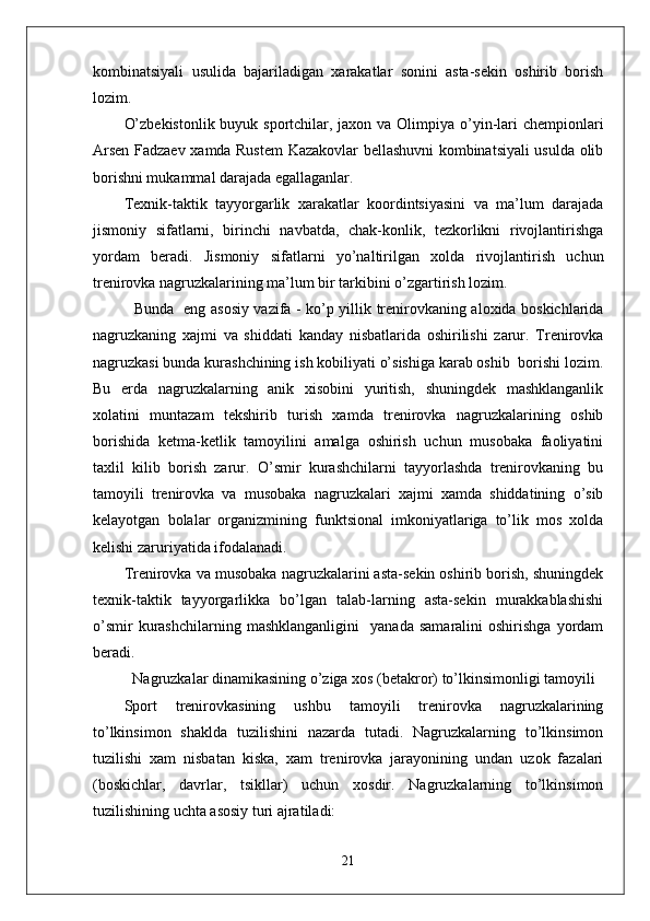 kombinatsiyali   usulida   bajariladigan   xarakatlar   sonini   asta-sekin   oshirib   borish
lozim. 
O’zbekistonlik buyuk sportchilar, jaxon va Olimpiya o’yin-lari chempionlari
Arsen Fadzaev xamda Rustem Kazakovlar bellashuvni kombinatsiyali usulda olib
borishni mukammal darajada egallaganlar. 
Texnik-taktik   tayyorgarlik   xarakatlar   koordintsiyasini   va   ma’lum   darajada
jismoniy   sifatlarni,   birinchi   navbatda,   chak-konlik,   tezkorlikni   rivojlantirishga
yordam   beradi.   Jismoniy   sifatlarni   yo’naltirilgan   xolda   rivojlantirish   uchun
trenirovka nagruzkalarining ma’lum bir tarkibini o’zgartirish lozim.
   Bunda   eng asosiy vazifa - ko’p yillik trenirovkaning aloxida boskichlarida
nagruzkaning   xajmi   va   shiddati   kanday   nisbatlarida   oshirilishi   zarur.   Trenirovka
nagruzkasi bunda kurashchining ish kobiliyati o’sishiga karab oshib  borishi lozim.
Bu   erda   nagruzkalarning   anik   xisobini   yuritish,   shuningdek   mashklanganlik
xolatini   muntazam   tekshirib   turish   xamda   trenirovka   nagruzkalarining   oshib
borishida   ketma-ketlik   tamoyilini   amalga   oshirish   uchun   musobaka   faoliyatini
taxlil   kilib   borish   zarur.   O’smir   kurashchilarni   tayyorlashda   trenirovkaning   bu
tamoyili   trenirovka   va   musobaka   nagruzkalari   xajmi   xamda   shiddatining   o’sib
kelayotgan   bolalar   organizmining   funktsional   imkoniyatlariga   to’lik   mos   xolda
kelishi zaruriyatida ifodalanadi.
Trenirovka va musobaka nagruzkalarini asta-sekin oshirib borish, shuningdek
texnik-taktik   tayyorgarlikka   bo’lgan   talab-larning   asta-sekin   murakkablashishi
o’smir   kurashchilarning   mashklanganligini     yanada   samaralini   oshirishga   yordam
beradi. 
Nagruzkalar dinamikasining o’ziga xos (betakror) to’lkinsimonligi tamoyili
Sport   trenirovkasining   ushbu   tamoyili   trenirovka   nagruzkalarining
to’lkinsimon   shaklda   tuzilishini   nazarda   tutadi.   Nagruzkalarning   to’lkinsimon
tuzilishi   xam   nisbatan   kiska,   xam   trenirovka   jarayonining   undan   uzok   fazalari
(boskichlar,   davrlar,   tsikllar)   uchun   xosdir.   Nagruzkalarning   to’lkinsimon
tuzilishining uchta asosiy turi ajratiladi: 
21 